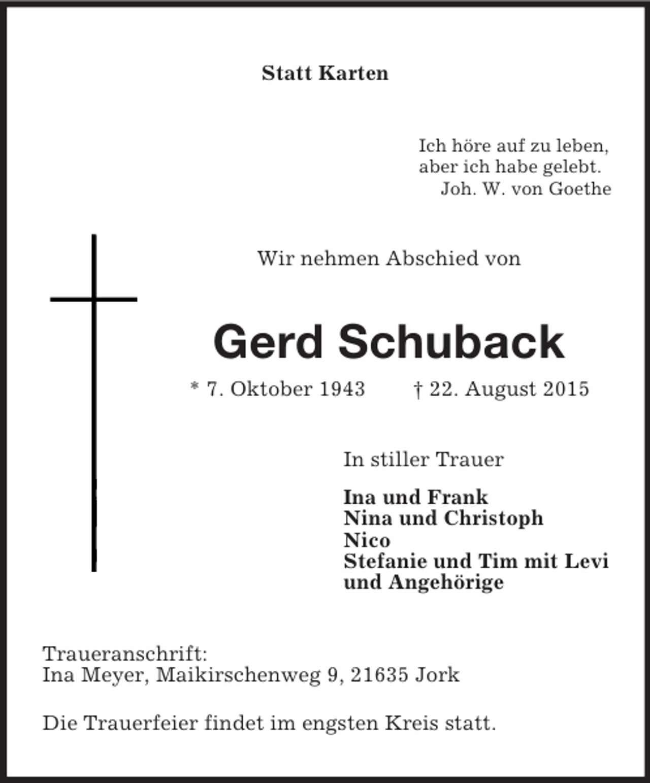 <p>Statt Karten<br />Ich höre auf zu leben,<br />aber ich habe gelebt.<br />Joh. W. von Goethe<br />Wir nehmen Abschied von<br />Gerd Schuback<br />* 7. Oktober 1943 † 22. August 2015<br />In stiller Trauer<br />Ina und Frank<br />Nina und Christoph<br />Nico<br />Stefanie und Tim mit Levi<br />und Angehörige<br />Traueranschrift:<br />Ina Meyer, Maikirschenweg 9, 21635 Jork<br />Die Trauerfeier findet im engsten Kreis statt.</p>