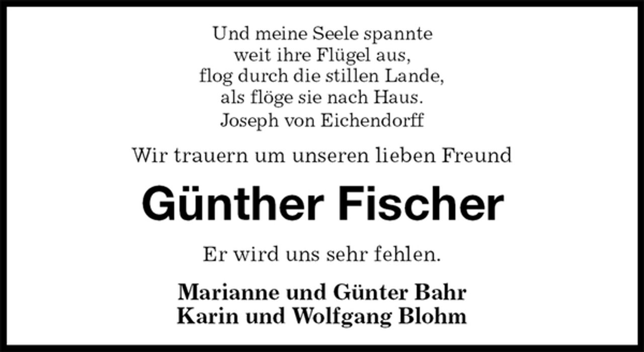 <p>Und meine Seele spannte<br />weit ihre Flügel aus,<br />flog durch die stillen Lande,<br />als flöge sie nach Haus.<br />Joseph von Eichendorff<br />Wir trauern um unseren lieben Freund<br />Günther Fischer<br />Er wird uns sehr fehlen.<br />Marianne und Günter Bahr<br />Karin und Wolfgang Blohm</p>