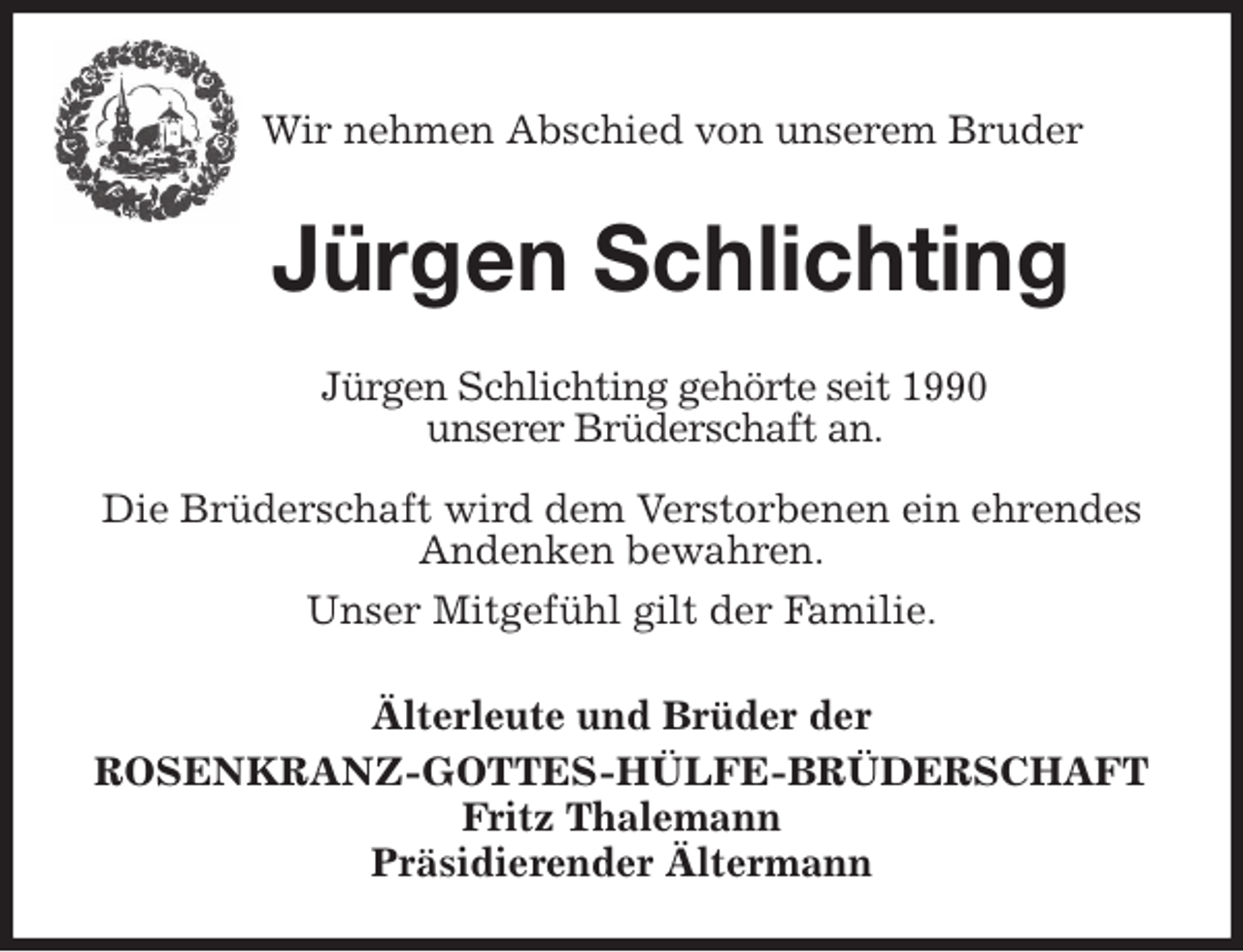 <p>Wir nehmen Abschied von unserem Bruder</p>
<p>Jürgen Schlichting<br />Älterleute und Brüder der<br />ROSENKRANZ-GOTTES-HÜLFE-BRÜDERSCHAFT<br />Fritz Thalemann<br />Präsidierender Ältermann<br />Jürgen Schlichting gehörte seit 1990<br />unserer Brüderschaft an.<br />Die Brüderschaft wird dem Verstorbenen ein ehrendes Andenken bewahren.<br />Unser Mitgefühl gilt der Familie.</p>