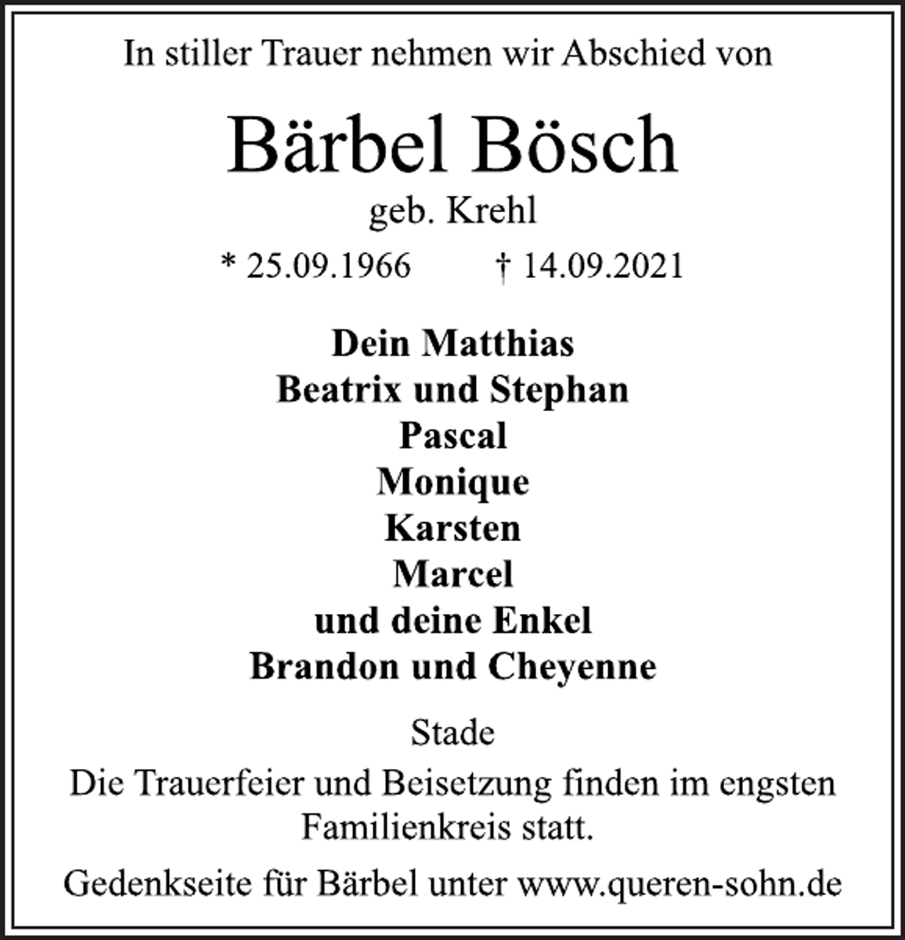 <p>In stiller Trauer nehmen wir Abschied von<br />Bärbel Bösch<br />* 25.09.1966 † 14.09.2021<br />Stade<br />Dein Matthias<br />Beatrix und Stephan<br />Pascal<br />Monique<br />Karsten<br />Marcel<br />und deine Enkel<br />Brandon und Cheyenne<br />geb. Krehl<br />Die Trauerfeier und Beisetzung finden im engsten<br />Familienkreis statt.<br />Gedenkseite für Bärbel unter www.queren-sohn.de</p>