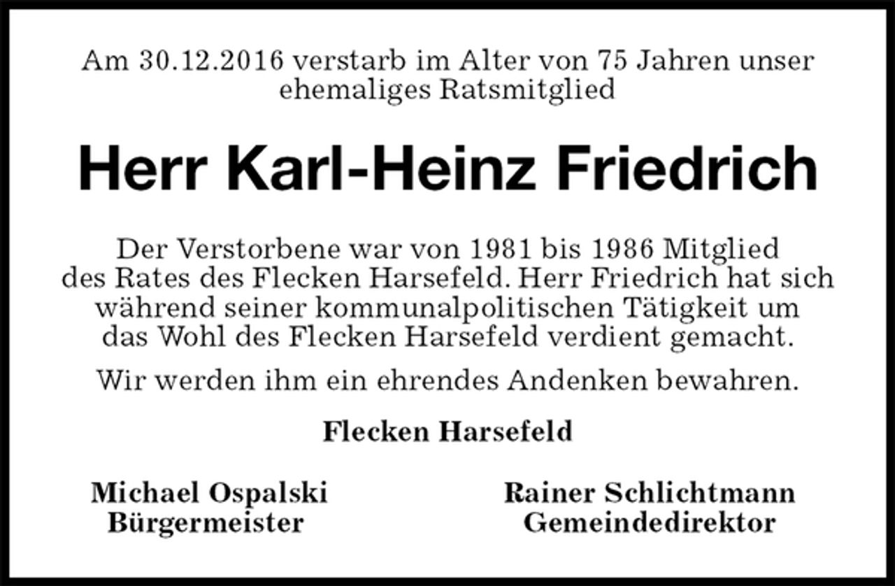 <p>Am 30.12.2016 verstarb im Alter von 75 Jahren unser ehemaliges Ratsmitglied<br />Herr Karl-Heinz Friedrich<br />Michael Ospalski Rainer Schlichtmann<br />Bürgermeister Gemeindedirektor<br />Der Verstorbene war von 1981 bis 1986 Mitglied<br />des Rates des Flecken Harsefeld. Herr Friedrich hat sich<br />während seiner kommunalpolitischen Tätigkeit um<br />das Wohl des Flecken Harsefeld verdient gemacht.<br />Wir werden ihm ein ehrendes Andenken bewahren.<br />Flecken Harsefeld</p>