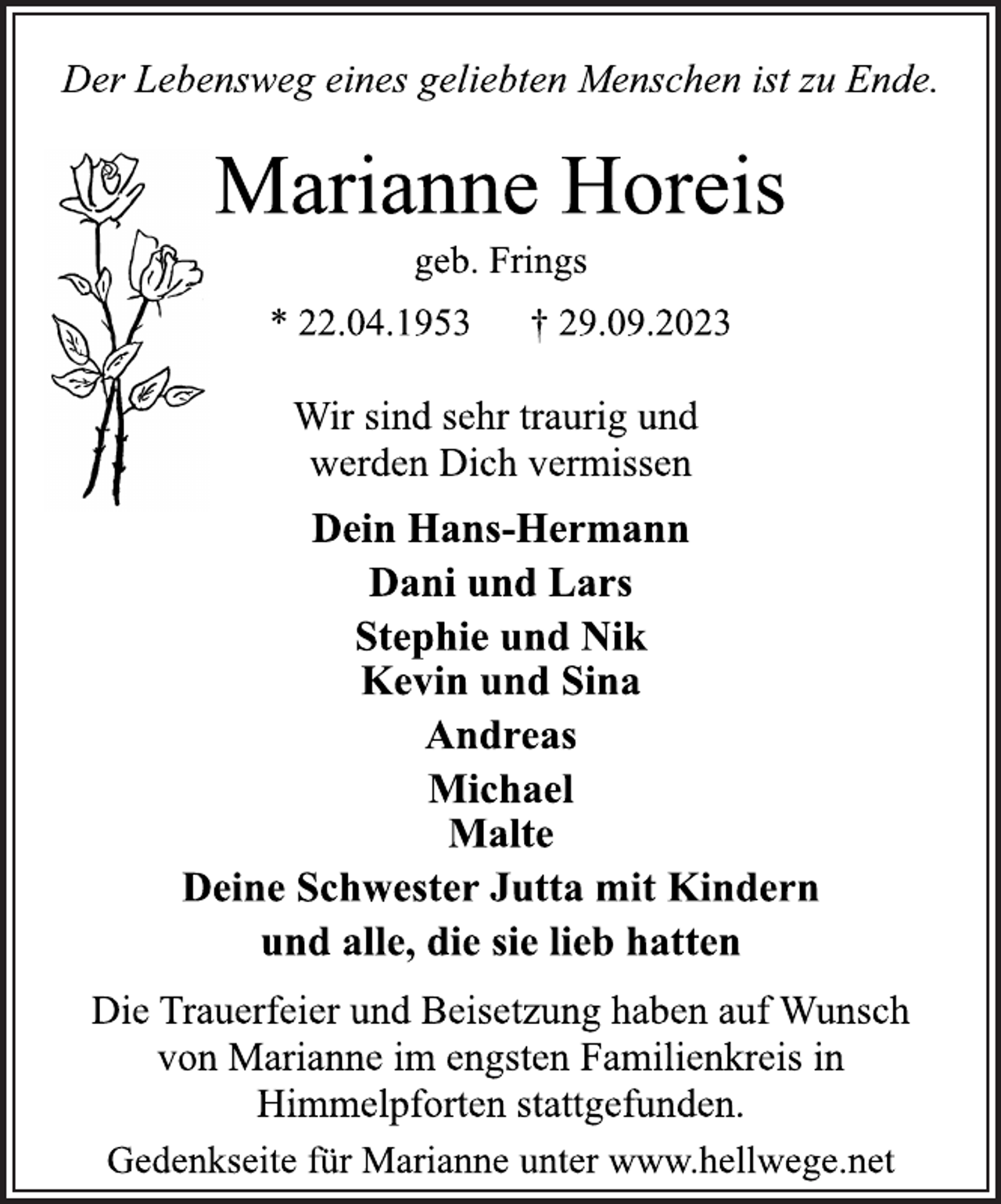 <p>Der Lebensweg eines geliebten Menschen ist zu Ende.<br />Marianne Horeis<br />geb. Frings<br />* 22.04.1953 † 29.09.2023<br />Wir sind sehr traurig und<br />werden Dich vermissen<br />Dein Hans-Hermann<br />Dani und Lars<br />Stephie und Nik<br />Kevin und Sina<br />Andreas<br />Michael<br />Malte<br />Deine Schwester Jutta mit Kindern<br />und alle, die sie lieb hatten<br />Die Trauerfeier und Beisetzung haben auf Wunsch<br />von Marianne im engsten Familienkreis in<br />Himmelpforten stattgefunden.<br />Gedenkseite für Marianne unter www.hellwege.net</p>