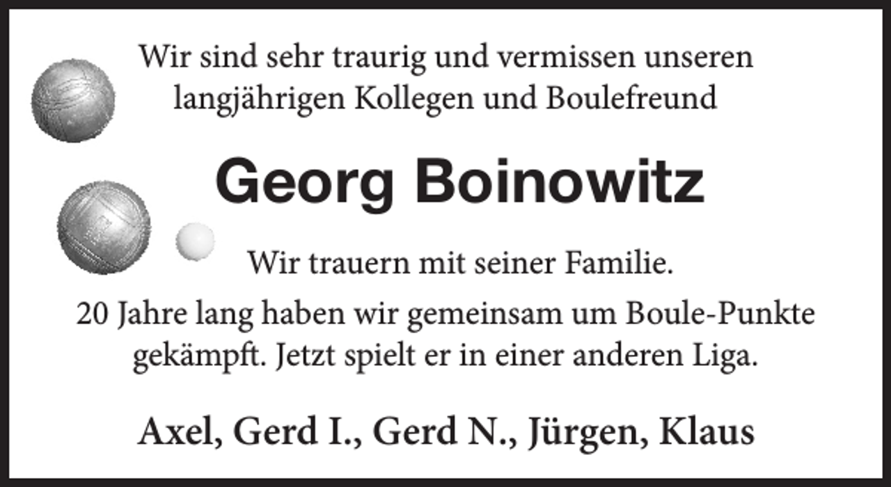 <p>Wir sind sehr traurig und vermissen unseren<br />langjährigen Kollegen und Boulefreund<br />Georg Boinowitz<br />Wir trauern mit seiner Familie.<br />20 Jahre lang haben wir gemeinsam um Boule-Punkte<br />gekämpft. Jetzt spielt er in einer anderen Liga.<br />Axel, Gerd I., Gerd N., Jürgen, Klaus</p>