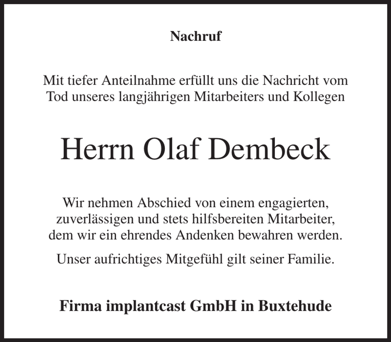 <p>Nachruf<br />Mit tiefer Anteilnahme erfüllt uns die Nachricht vom<br />Tod unseres langjährigen Mitarbeiters und Kollegen<br />Herrn Olaf Dembeck<br />Wir nehmen Abschied von einem engagierten,<br />zuverlässigen und stets hilfsbereiten Mitarbeiter,<br />dem wir ein ehrendes Andenken bewahren werden.<br />Unser aufrichtiges Mitgefühl gilt seiner Familie.<br />Firma implantcast GmbH in Buxtehude</p>