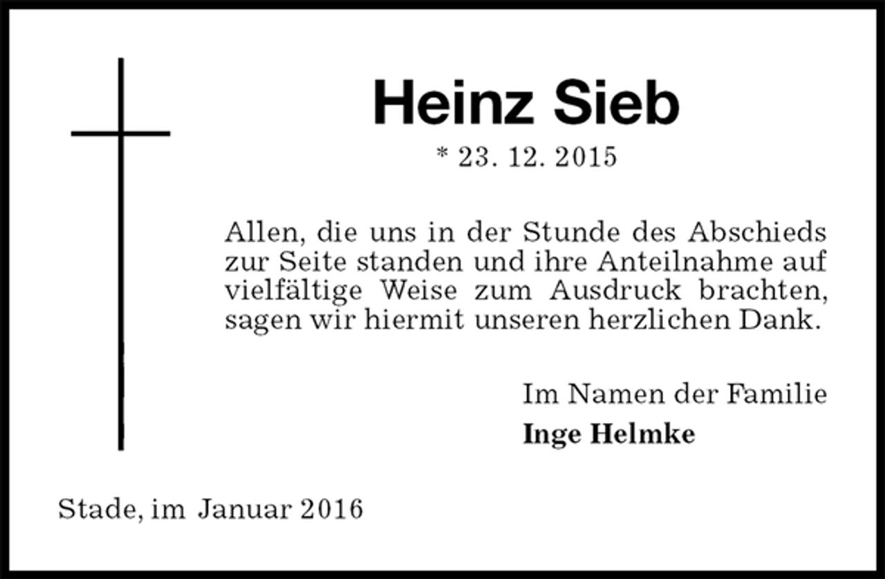 <p>Heinz Sieb<br />* 23. 12. 2015<br />Allen, die uns in der Stunde des Abschieds zur Seite standen und ihre Anteilnahme auf vielfältige Weise zum Ausdruck brachten, sagen wir hiermit unseren herzlichen Dank.<br />Im Namen der Familie<br />Inge Helmke<br />Stade, im Januar 2016</p>