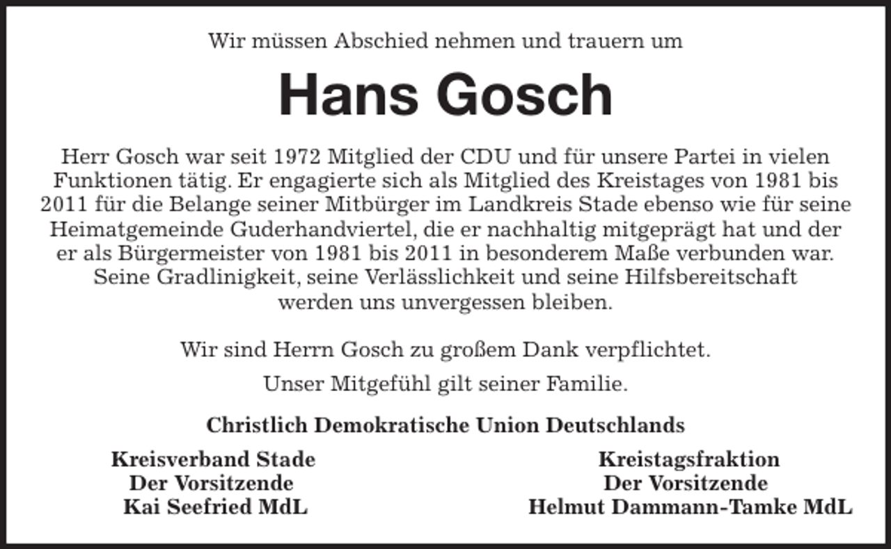 <p>Wir müssen Abschied nehmen und trauern um<br />Hans Gosch<br />Herr Gosch war seit 1972 Mitglied der CDU und für unsere Partei in vielen Funktionen tätig. Er engagierte sich als Mitglied des Kreistages von 1981 bis 2011 für die Belange seiner Mitbürger im Landkreis Stade ebenso wie für seine Heimatgemeinde Guderhandviertel, die er nachhaltig mitgeprägt hat und der er als Bürgermeister von 1981 bis 2011 in besonderem Maße verbunden war.<br />Seine Gradlinigkeit, seine Verlässlichkeit und seine Hilfsbereitschaft<br />werden uns unvergessen bleiben.</p>
<p>Wir sind Herrn Gosch zu großem Dank verpflichtet.<br />Unser Mitgefühl gilt seiner Familie.<br />Christlich Demokratische Union Deutschlands<br />Kreisverband Stade Kreistagsfraktion<br />Der Vorsitzende Der Vorsitzende<br />Kai Seefried MdL Helmut Dammann-Tamke MdL</p>