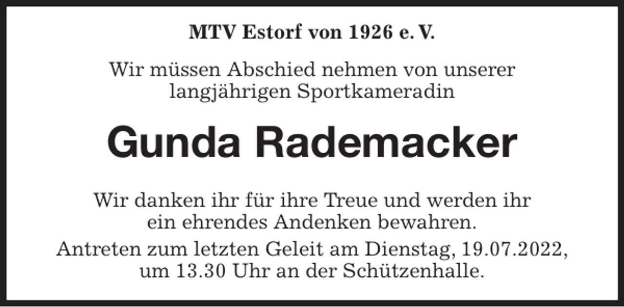 <p>MTV Estorf von 1926 e. V.<br />Wir müssen Abschied nehmen von unserer<br />langjährigen Sportkameradin<br />Gunda Rademacker<br />Wir danken ihr für ihre Treue und werden ihr<br />ein ehrendes Andenken bewahren.<br />Antreten zum letzten Geleit am Dienstag, 19.07.2022,<br />um 13.30 Uhr an der Schützenhalle.</p>