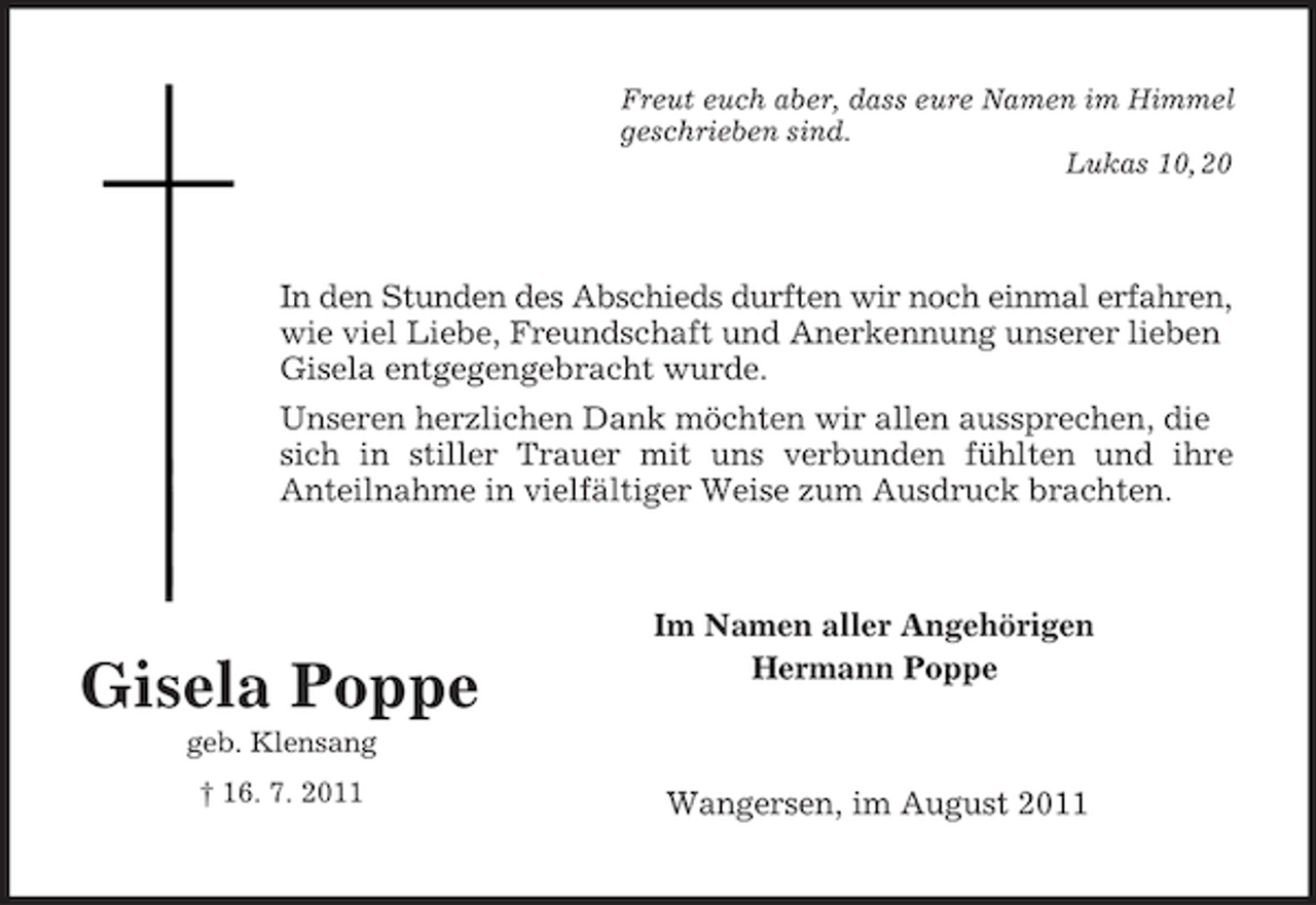 <p>Gisela Poppe<br />geb. Klensang<br />† 16. 7. 2011<br />Freut euch aber, dass eure Namen im Himmel<br />geschrieben sind.<br />Lukas 10, 20<br />In den Stunden des Abschieds durften wir noch einmal erfahren, wie viel Liebe, Freundschaft und Anerkennung unserer lieben Gisela entgegengebracht wurde.<br />Unseren herzlichen Dank möchten wir allen aussprechen, die sich in stiller Trauer mit uns verbunden fühlten und ihre<br />Anteilnahme in vielfältiger Weise zum Ausdruck brachten.<br />Im Namen aller Angehörigen<br />Hermann Poppe<br />Wangersen, im August 2011</p>