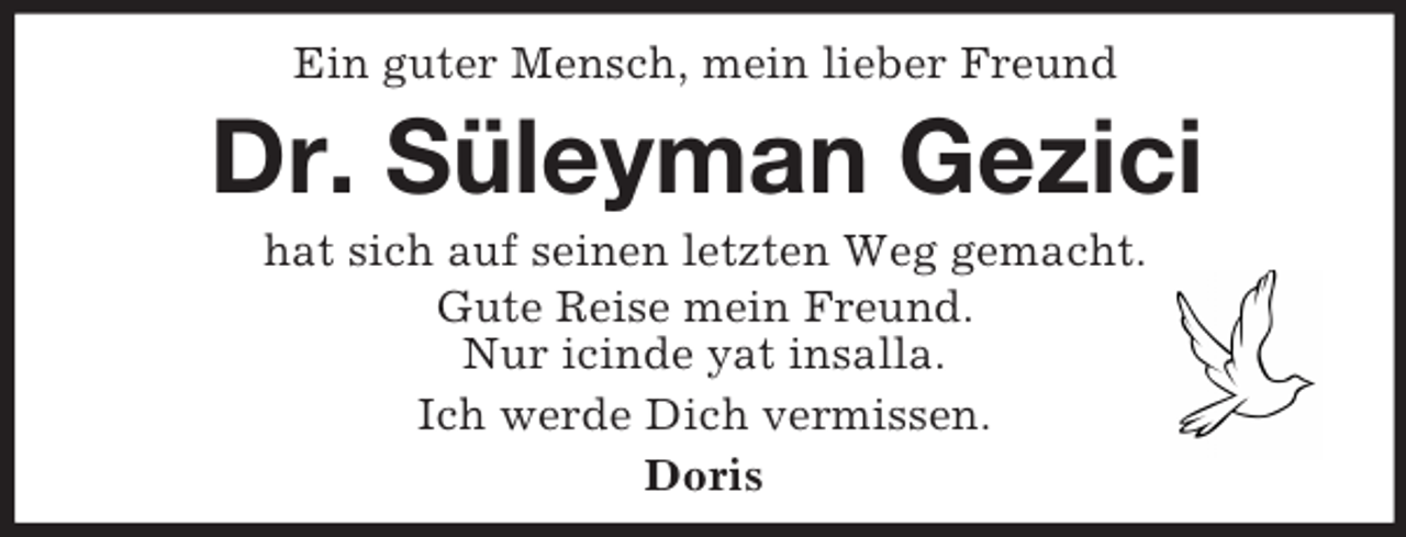 <p>Ein guter Mensch, mein lieber Freund<br />Dr. Süleyman Gezici<br />hat sich auf seinen letzten Weg gemacht.<br />Gute Reise mein Freund.<br />Nur icinde yat insalla.<br />Ich werde Dich vermissen.<br />Doris</p>