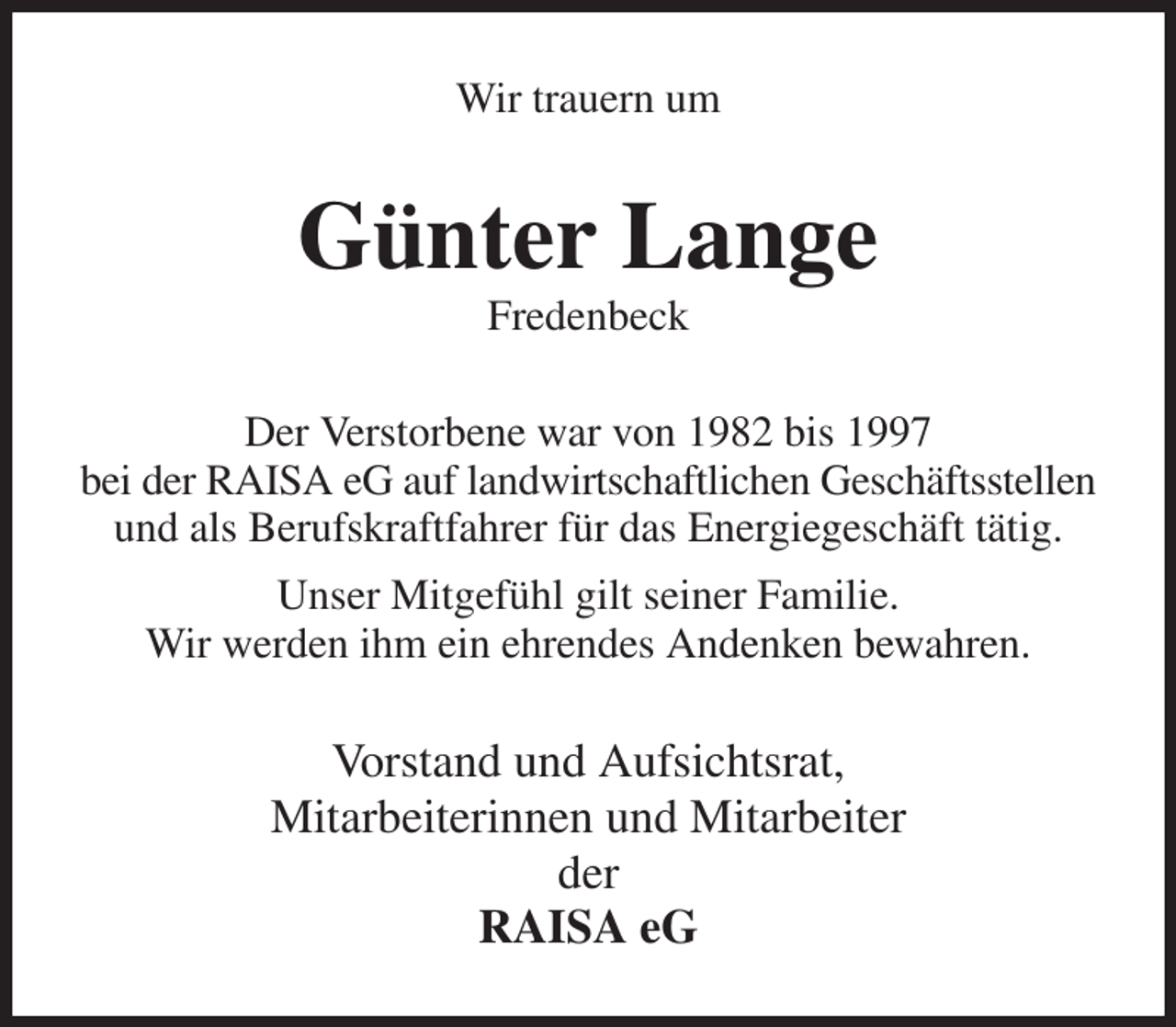 <p>Wir trauern um<br />Günter Lange<br />Fredenbeck<br />Der Verstorbene war von 1982 bis 1997<br />bei der RAISA eG auf landwirtschaftlichen Geschäftsstellen<br />und als Berufskraftfahrer für das Energiegeschäft tätig.<br />Unser Mitgefühl gilt seiner Familie.<br />Wir werden ihm ein ehrendes Andenken bewahren.<br />Vorstand und Aufsichtsrat,<br />Mitarbeiterinnen und Mitarbeiter<br />der<br />RAISA eG</p>