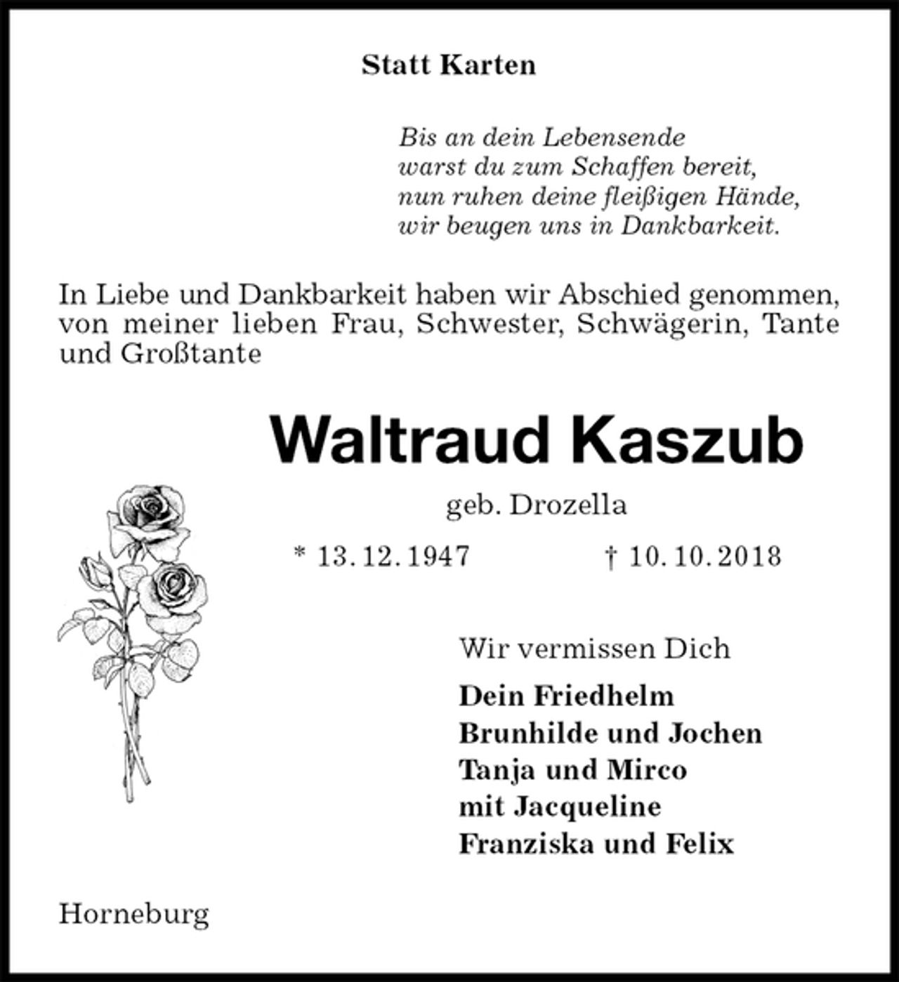 <p>Statt Karten<br />Bis an dein Lebensende<br />warst du zum Schaffen bereit,<br />nun ruhen deine fleißigen Hände,<br />wir beugen uns in Dankbarkeit.<br />In Liebe und Dankbarkeit haben wir Abschied genommen, von meiner lieben Frau, Schwester, Schwägerin, Tante und Großtante<br />Waltraud Kaszub<br />geb. Drozella<br />* 13. 12. 1947 † 10. 10. 2018<br />Wir vermissen Dich<br />Dein Friedhelm<br />Brunhilde und Jochen<br />Tanja und Mirco<br />mit Jacqueline<br />Franziska und Felix<br />Horneburg</p>