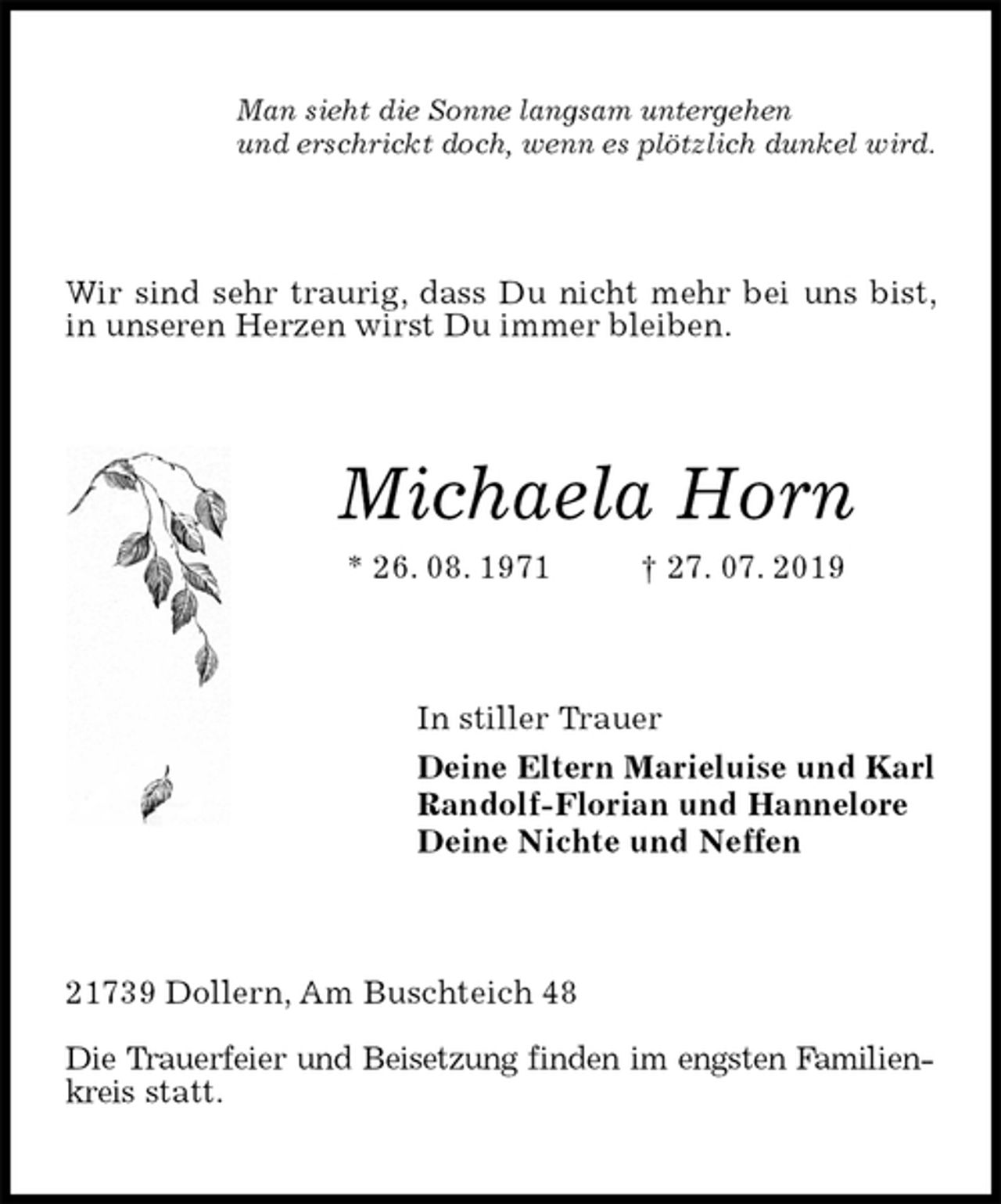 <p>Man sieht die Sonne langsam untergehen<br />und erschrickt doch, wenn es plötzlich dunkel wird.<br />Wir sind sehr traurig, dass Du nicht mehr bei uns bist, in unseren Herzen wirst Du immer bleiben.<br />Michaela Horn<br />* 26. 08. 1971 † 27. 07. 2019<br />In stiller Trauer<br />Deine Eltern Marieluise und Karl<br />Randolf-Florian und Hannelore<br />Deine Nichte und Neffen<br />21739 Dollern, Am Buschteich 48</p><p>Die Trauerfeier und Beisetzung finden im engsten Familienkreis statt.</p>