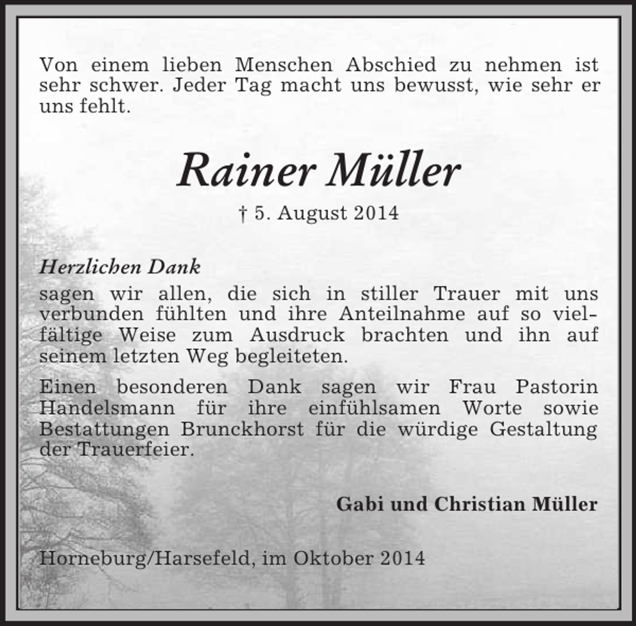 <p>Von einem lieben Menschen Abschied zu nehmen ist sehr schwer. Jeder Tag macht uns bewusst, wie sehr er uns fehlt.<br />Rainer Müller<br />† 5. August 2014<br />Herzlichen Dank<br />sagen wir allen, die sich in stiller Trauer mit uns<br />verbunden fühlten und ihre Anteilnahme auf so vielfältige Weise zum Ausdruck brachten und ihn auf<br />seinem letzten Weg begleiteten.<br />Einen besonderen Dank sagen wir Frau Pastorin<br />Handelsmann für ihre einfühlsamen Worte sowie<br />Bestattungen Brunckhorst für die würdige Gestaltung der Trauerfeier.<br />Gabi und Christian Müller<br />Horneburg/Harsefeld, im Oktober 2014</p>