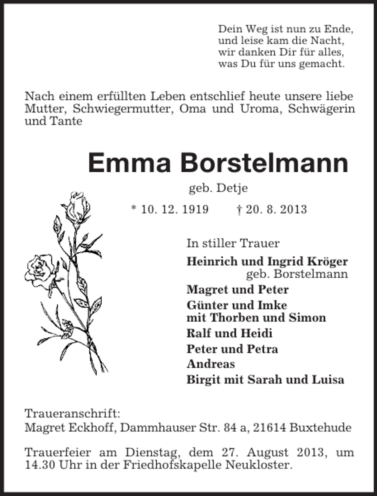 <p>Dein Weg ist nun zu Ende,<br />und leise kam die Nacht,<br />wir danken Dir für alles,<br />was Du für uns gemacht.<br />Nach einem erfüllten Leben entschlief heute unsere liebe Mutter, Schwiegermutter, Oma und Uroma, Schwägerin und Tante<br />Emma Borstelmann<br />geb. Detje<br />* 10. 12. 1919 † 20. 8. 2013<br />In stiller Trauer<br />Heinrich und Ingrid Kröger<br />geb. Borstelmann<br />Magret und Peter<br />Günter und Imke<br />mit Thorben und Simon<br />Ralf und Heidi<br />Peter und Petra<br />Andreas<br />Birgit mit Sarah und Luisa<br />Traueranschrift:<br />Magret Eckhoff, Dammhauser Str. 84 a, 21614 Buxtehude</p><p>Trauerfeier am Dienstag, dem 27. August 2013, um 14.30 Uhr in der Friedhofskapelle Neukloster.</p>