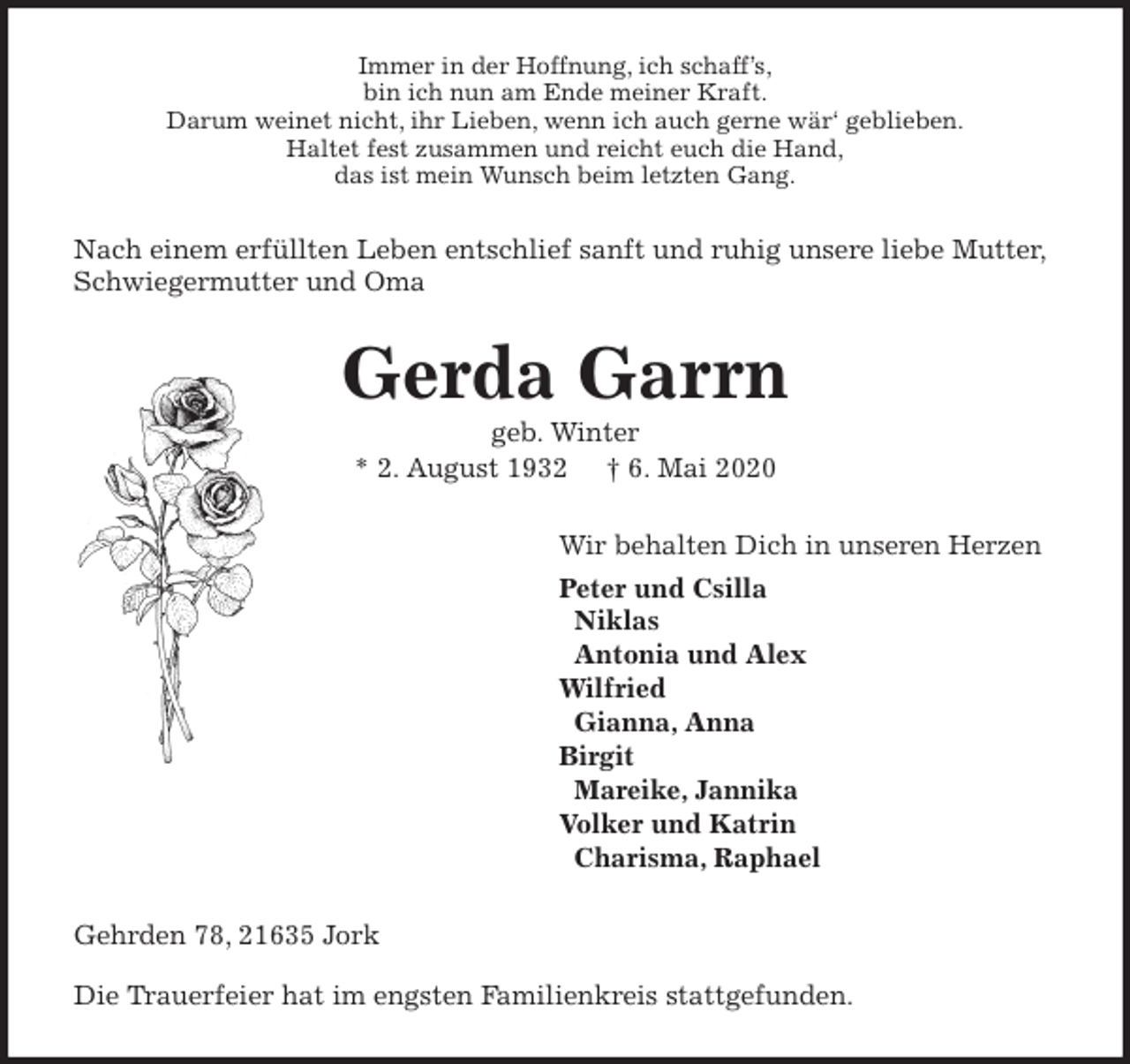 <p>Immer in der Hoffnung, ich schaff’s,<br />bin ich nun am Ende meiner Kraft.<br />Darum weinet nicht, ihr Lieben, wenn ich auch gerne wär‘ geblieben.<br />Haltet fest zusammen und reicht euch die Hand,<br />das ist mein Wunsch beim letzten Gang.<br />Nach einem erfüllten Leben entschlief sanft und ruhig unsere liebe Mutter,<br />Schwiegermutter und Oma<br />Gerda Garrn<br />geb. Winter<br />* 2. August 1932 † 6. Mai 2020<br />Wir behalten Dich in unseren Herzen<br />Peter und Csilla<br />Niklas<br />Antonia und Alex<br />Wilfried<br />Gianna, Anna<br />Birgit<br />Mareike, Jannika<br />Volker und Katrin<br />Charisma, Raphael<br />Gehrden 78, 21635 Jork</p>
<p>Die Trauerfeier hat im engsten Familienkreis stattgefunden.</p>