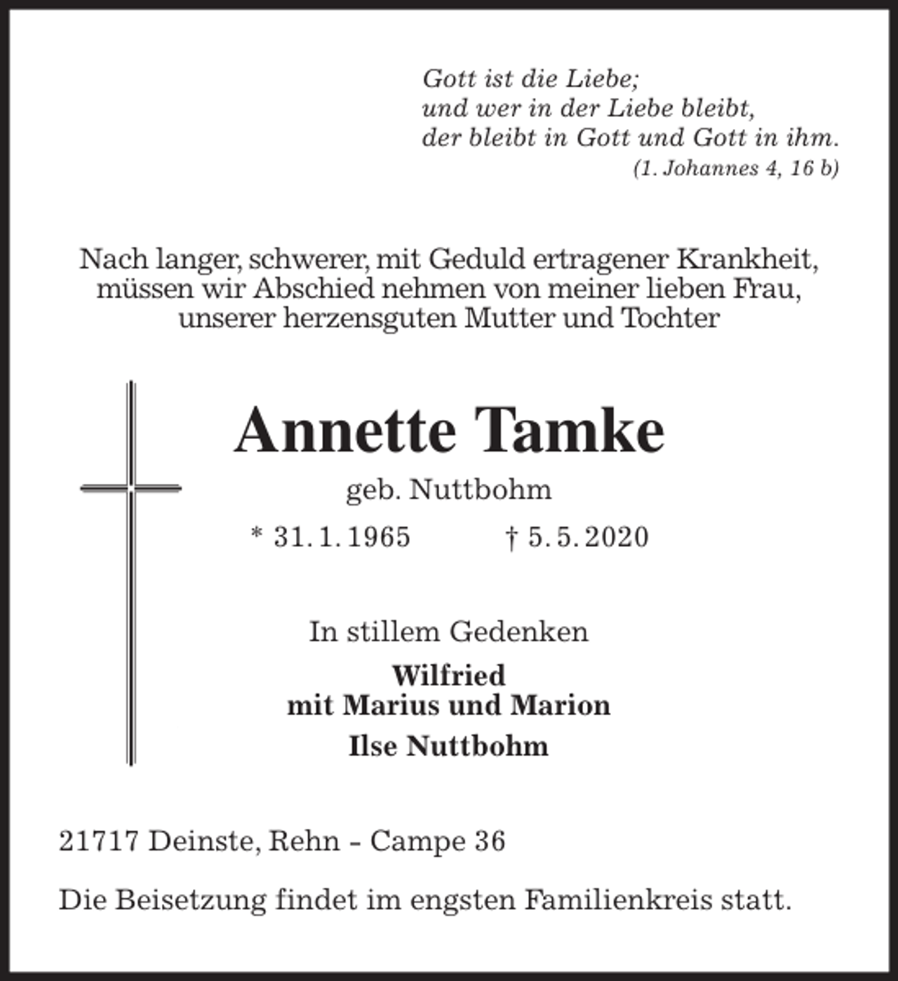 <p>Gott ist die Liebe;<br />und wer in der Liebe bleibt,<br />der bleibt in Gott und Gott in ihm.<br />(1. Johannes 4, 16 b)<br />Nach langer, schwerer, mit Geduld ertragener Krankheit,<br />müssen wir Abschied nehmen von meiner lieben Frau,<br />unserer herzensguten Mutter und Tochter<br />Annette Tamke<br />geb. Nuttbohm<br />* 31. 1. 1965 † 5. 5. 2020<br />In stillem Gedenken<br />Wilfried<br />mit Marius und Marion<br />Ilse Nuttbohm<br />21717 Deinste, Rehn - Campe 36</p>
<p>Die Beisetzung findet im engsten Familienkreis statt.</p>