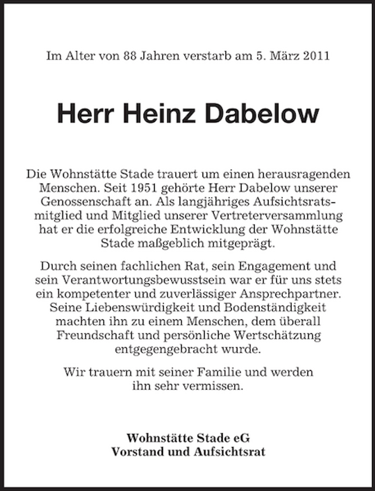 <p>Im Alter von 88 Jahren verstarb am 5. März 2011</p><p>Herr Heinz Dabelow<br />Die Wohnstätte Stade trauert um einen herausragenden Menschen. Seit 1951 gehörte Herr Dabelow unserer Genossenschaft an. Als langjähriges Aufsichtsratsmitglied und Mitglied unserer Vertreterversammlung hat er die erfolgreiche Entwicklung der Wohnstätte Stade maßgeblich mitgeprägt. Durch seinen fachlichen Rat, sein Engagement und sein Verantwortungsbewusstsein war er für uns stets ein kompetenter und zuverlässiger Ansprechpartner. Seine Liebenswürdigkeit und Bodenständigkeit machten ihn zu einem Menschen, dem überall Freundschaft und persönliche Wertschätzung entgegengebracht wurde. Wir trauern mit seiner Familie und werden ihn sehr vermissen.</p><p>Wohnstätte Stade eG Vorstand und Aufsichtsrat</p>