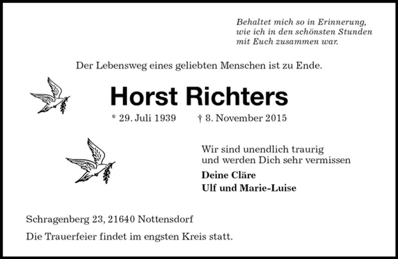 <p>Behaltet mich so in Erinnerung,<br />wie ich in den schönsten Stunden<br />mit Euch zusammen war.<br />Der Lebensweg eines geliebten Menschen ist zu Ende.<br />Horst Richters<br />* 29. Juli 1939 † 8. November 2015<br />Wir sind unendlich traurig<br />und werden Dich sehr vermissen<br />Deine Cläre<br />Ulf und Marie-Luise<br />Schragenberg 23, 21640 Nottensdorf<br />Die Trauerfeier findet im engsten Kreis statt.</p>