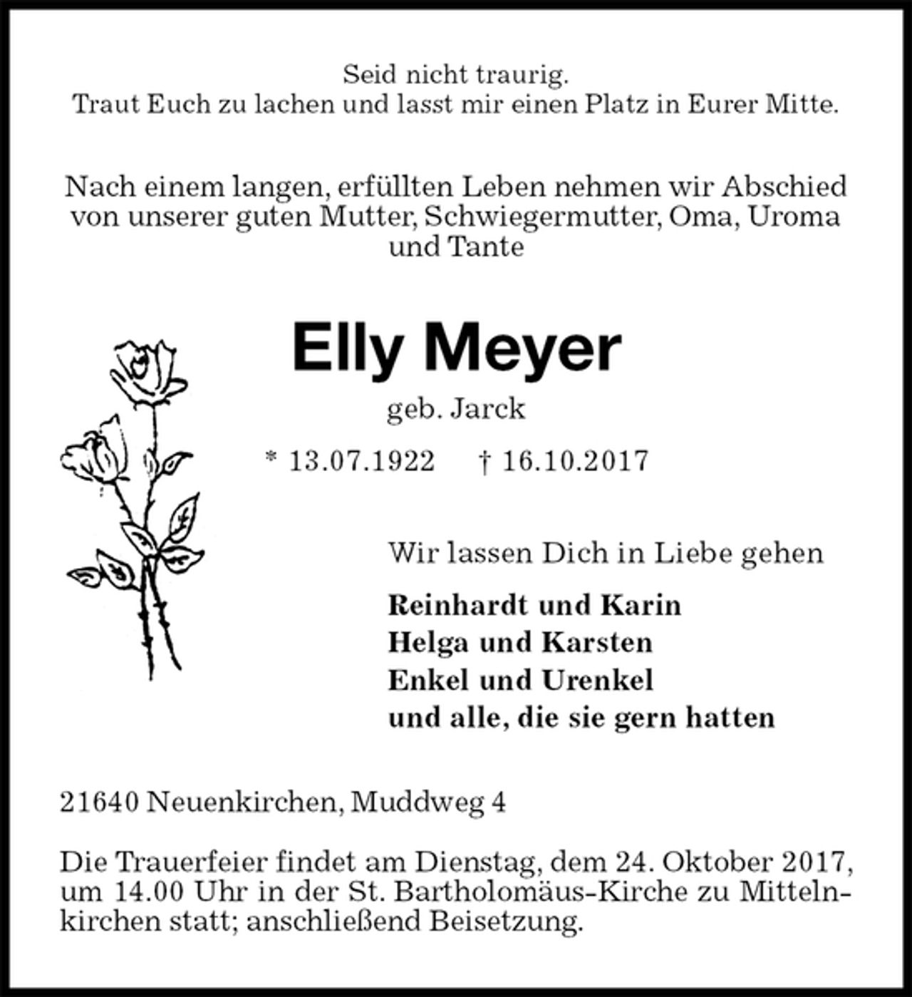 <p>Seid nicht traurig.<br />Traut Euch zu lachen und lasst mir einen Platz in Eurer Mitte.<br />Nach einem langen, erfüllten Leben nehmen wir Abschied von unserer guten Mutter, Schwiegermutter, Oma, Uroma und Tante<br />Elly Meyer<br />geb. Jarck<br />* 13.07.1922 † 16.10.2017<br />Wir lassen Dich in Liebe gehen<br />Reinhardt und Karin<br />Helga und Karsten<br />Enkel und Urenkel<br />und alle, die sie gern hatten<br />21640 Neuenkirchen, Muddweg 4</p>
<p>Die Trauerfeier findet am Dienstag, dem 24. Oktober 2017, um 14.00 Uhr in der St. Bartholomäus-Kirche zu Mittelnkirchen statt; anschließend Beisetzung.</p>