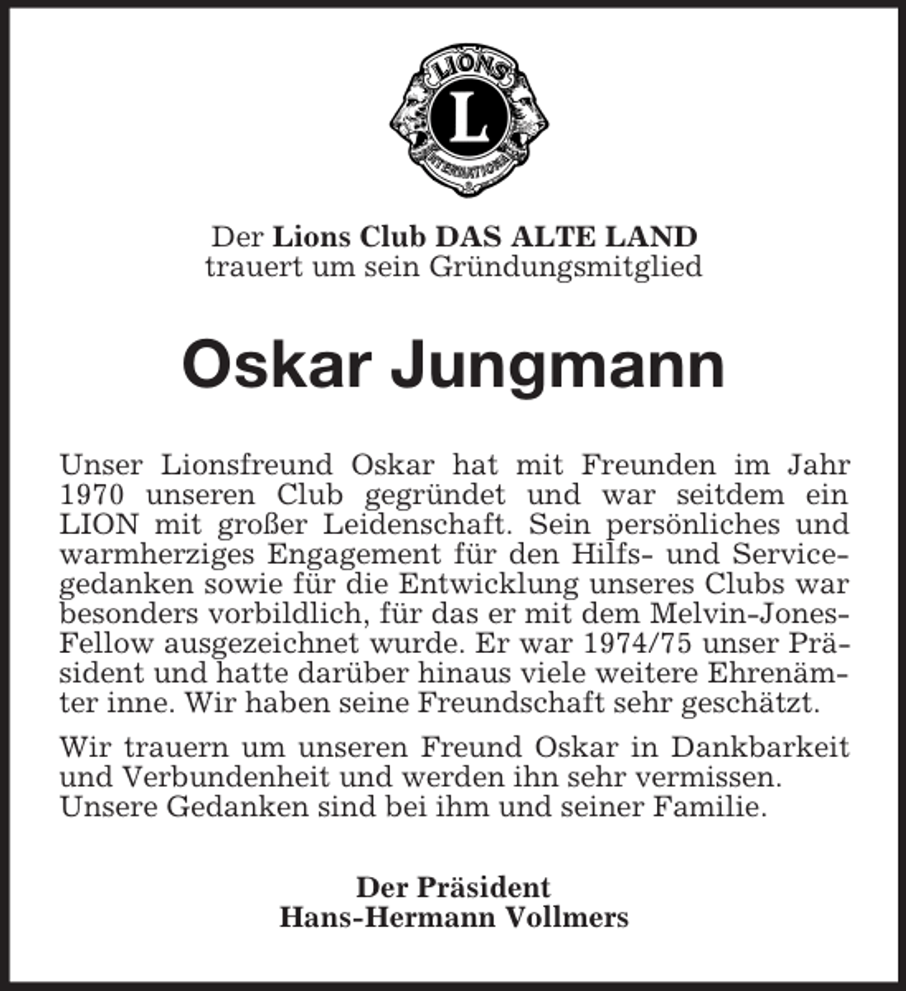<p>Der Lions Club DAS ALTE LAND<br />trauert um sein Gründungsmitglied<br />Oskar Jungmann<br />Unser Lionsfreund Oskar hat mit Freunden im Jahr 1970 unseren Club gegründet und war seitdem ein<br />LION mit großer Leidenschaft. Sein persönliches und warmherziges Engagement für den Hilfs- und Servicegedanken sowie für die Entwicklung unseres Clubs war besonders vorbildlich, für das er mit dem Melvin-Jones-Fellow ausgezeichnet wurde. Er war 1974/75 unser Präsident und hatte darüber hinaus viele weitere Ehrenämter inne. Wir haben seine Freundschaft sehr geschätzt.<br />Wir trauern um unseren Freund Oskar in Dankbarkeit und Verbundenheit und werden ihn sehr vermissen.<br />Unsere Gedanken sind bei ihm und seiner Familie.<br />Der Präsident<br />Hans-Hermann Vollmers</p>