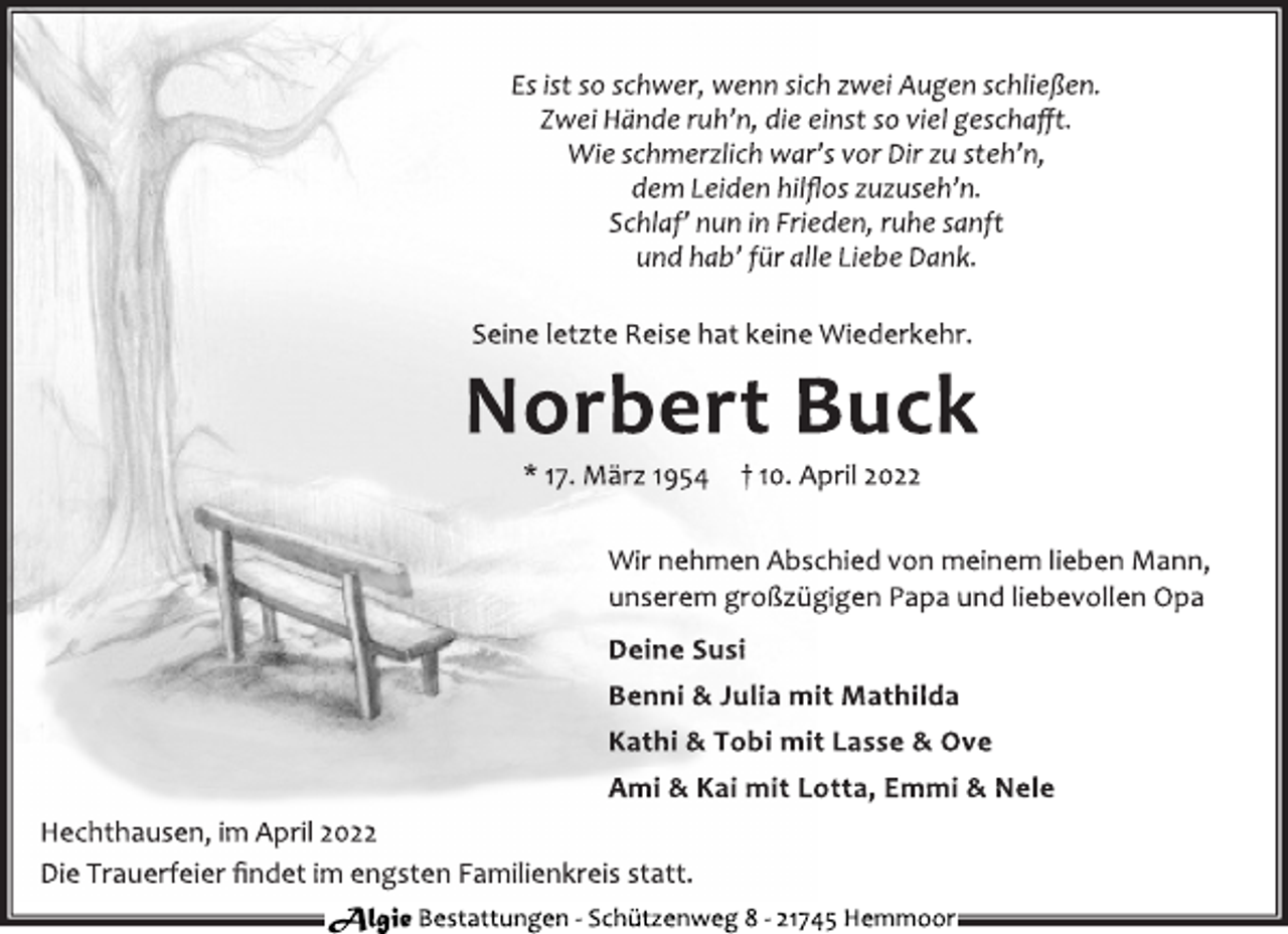 <p>Es ist so schwer, wenn sich zwei Augen schließen.<br />Zwei Hände ruh'n, die einst so viel geschafft.<br />Wie schmerzlich war's vor Dir zu steh'n,<br />dem Leiden hilflos zuzuseh'n.<br />Schlaf' nun in Frieden, ruhe sanft<br />und hab' für alle Liebe Dank.<br />Seine letzte Reise hat keine Wiederkehr.<br />Norbert Buck<br />* 17. März 1954 † 10. April 2022<br />Wir nehmen Abschied von meinem lieben Mann,<br />unserem großzügigen Papa und liebevollen Opa<br />Deine Susi<br />Benni &amp; Julia mit Mathilda<br />Kathi &amp; Tobi mit Lasse &amp; Ove<br />Ami &amp; Kai mit Lotta, Emmi &amp; Nele<br />Hechthausen, im April 2022<br />Die Trauerfeier findet im engsten Familienkreis statt.<br />Algie Bestattungen - Schützenweg 8 - 21745 Hemmoor</p>