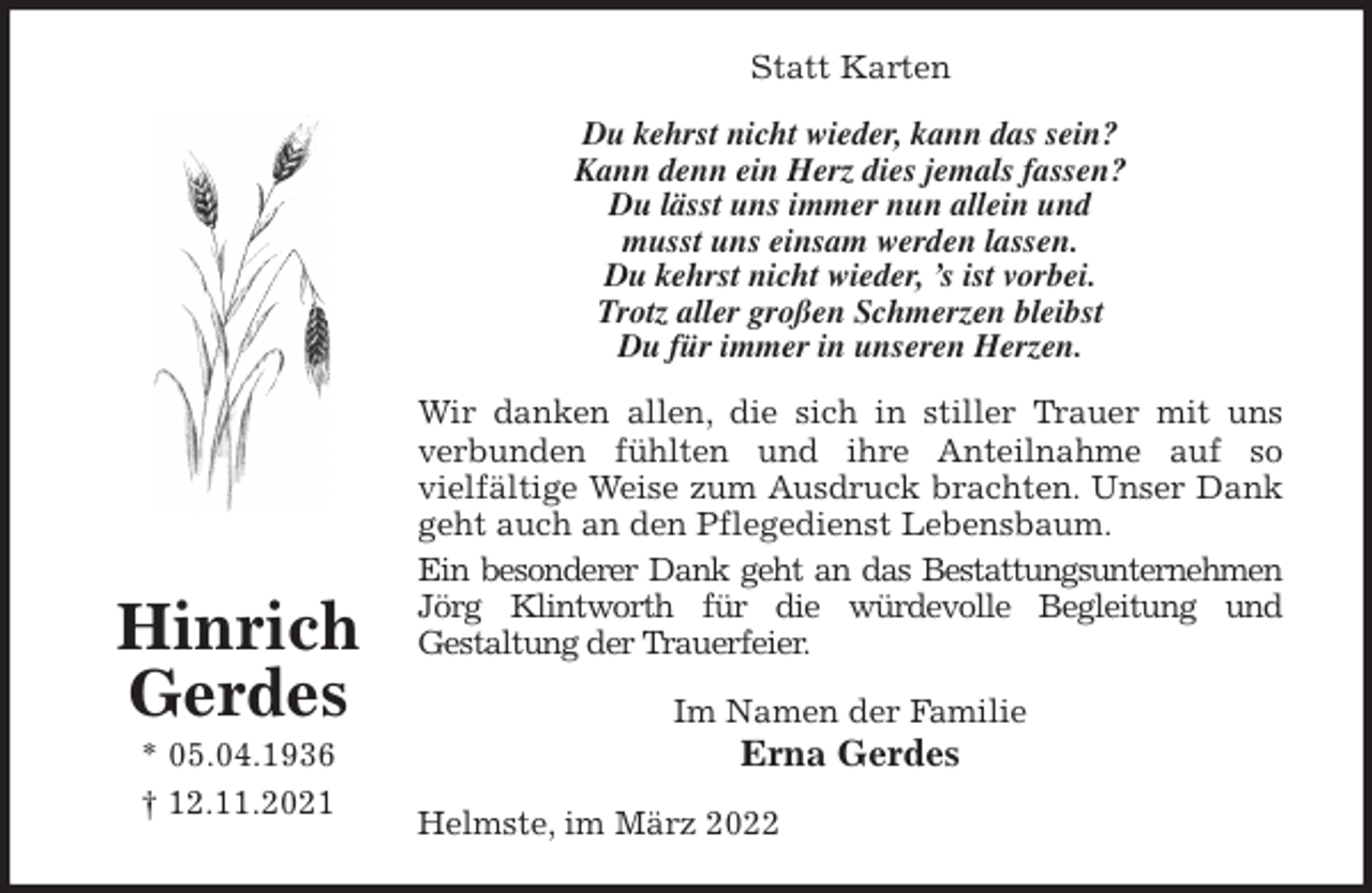 <p>Statt Karten<br />Du kehrst nicht wieder, kann das sein?<br />Kann denn ein Herz dies jemals fassen?<br />Du lässt uns immer nun allein und<br />musst uns einsam werden lassen.<br />Du kehrst nicht wieder, 's ist vorbei.<br />Trotz aller großen Schmerzen bleibst<br />Du für immer in unseren Herzen.<br />Wir danken allen, die sich in stiller Trauer mit uns<br />verbunden fühlten und ihre Anteilnahme auf so<br />vielfältige Weise zum Ausdruck brachten. Unser Dank<br />geht auch an den Pflegedienst Lebensbaum.<br />Ein besonderer Dank geht an das Bestattungsunternehmen<br />Jörg Klintworth für die würdevolle Begleitung und<br />Gestaltung der Trauerfeier.<br />Im Namen der Familie<br />Erna Gerdes<br />Helmste, im März 2022<br />Hinrich<br />Gerdes<br />* 05.04.1936<br />† 12.11.2021</p>