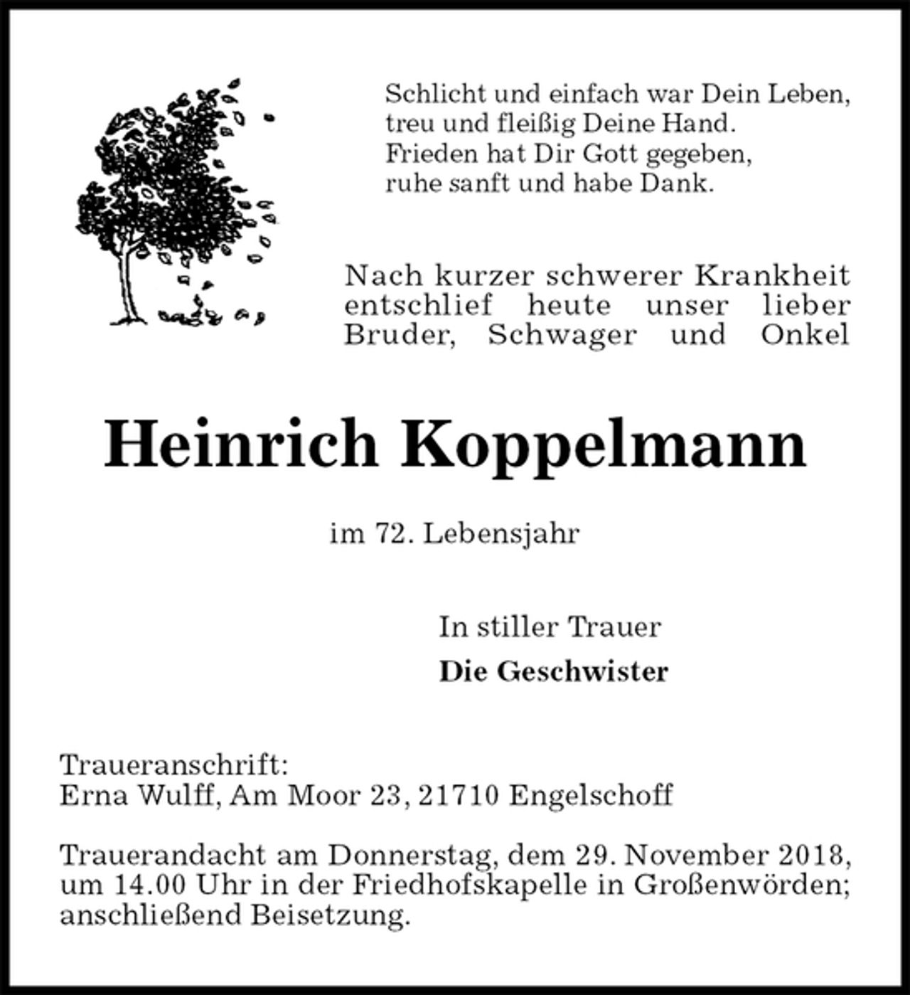<p>Schlicht und einfach war Dein Leben,<br />treu und fleißig Deine Hand.<br />Frieden hat Dir Gott gegeben,<br />ruhe sanft und habe Dank.<br />Nach kurzer schwerer Krankheit<br />entschlief heute unser lieber<br />Bruder, Schwager und Onkel<br />Heinrich Koppelmann<br />im 72. Lebensjahr<br />In stiller Trauer<br />Die Geschwister<br />Traueranschrift:<br />Erna Wulff, Am Moor 23, 21710 Engelschoff</p><p>Trauerandacht am Donnerstag, dem 29. November 2018, um 14.00 Uhr in der Friedhofskapelle in Großenwörden; anschließend Beisetzung.</p>