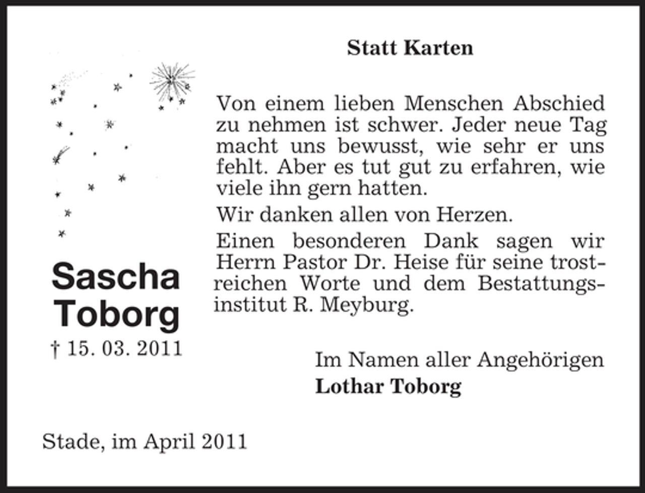 <p>Statt Karten Von einem lieben Menschen Abschied zu nehmen ist schwer. Jeder neue Tag macht uns bewusst, wie sehr er uns fehlt. Aber es tut gut zu erfahren, wie viele ihn gern hatten. Wir danken allen von Herzen. Einen besonderen Dank sagen wir Herrn Pastor Dr. Heise für seine trostreichen Worte und dem Bestattungsinstitut R. Meyburg. Im Namen aller Angehörigen Lothar Toborg</p><p>Sascha Toborg<br />† 15. 03. 2011</p><p>Stade, im April 2011</p>