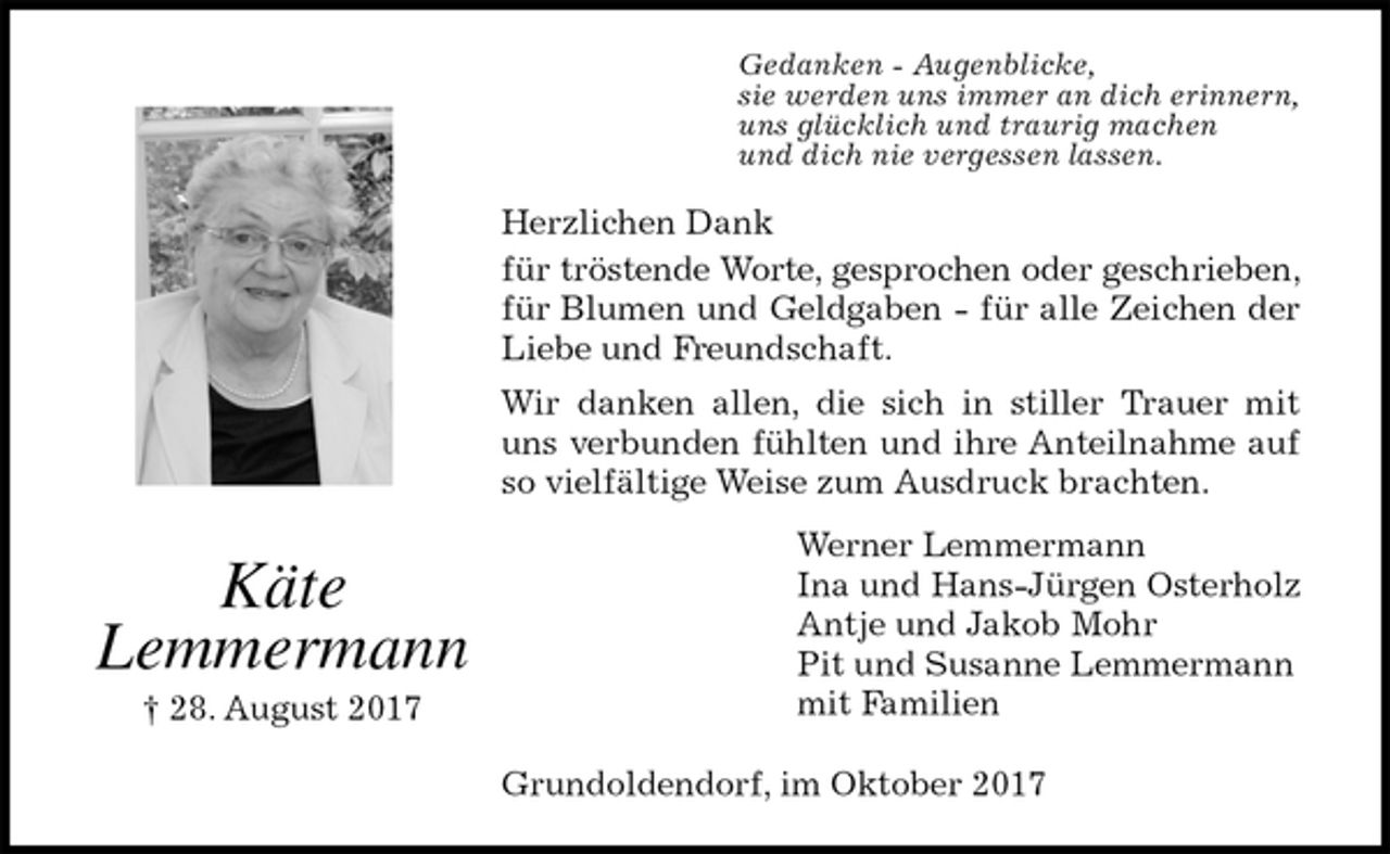 <p>Gedanken - Augenblicke,<br />sie werden uns immer an dich erinnern,<br />uns glücklich und traurig machen<br />und dich nie vergessen lassen.<br />Herzlichen Dank<br />für tröstende Worte, gesprochen oder geschrieben, für Blumen und Geldgaben - für alle Zeichen der Liebe und Freundschaft.<br />Wir danken allen, die sich in stiller Trauer mit uns verbunden fühlten und ihre Anteilnahme auf so vielfältige Weise zum Ausdruck brachten.<br />Werner Lemmermann<br />Ina und Hans-Jürgen Osterholz<br />Antje und Jakob Mohr<br />Pit und Susanne Lemmermann<br />mit Familien<br />Grundoldendorf, im Oktober 2017<br />Käte<br />Lemmermann<br />† 28. August 2017</p>