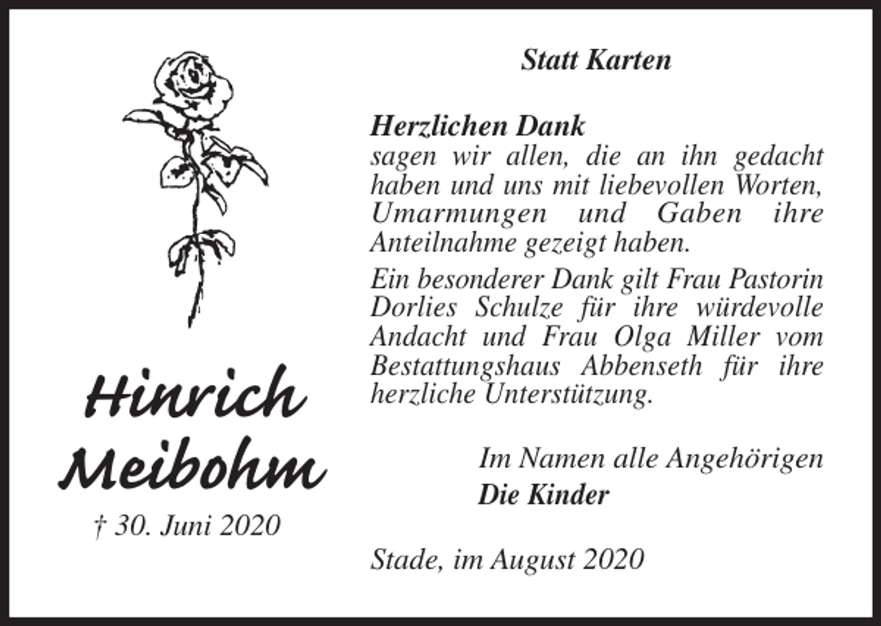 <p>Statt Karten<br />Herzlichen Dank<br />sagen wir allen, die an ihn gedacht<br />haben und uns mit liebevollen Worten, Umarmungen und Gaben ihre<br />Anteilnahme gezeigt haben.<br />Ein besonderer Dank gilt Frau Pastorin<br />Dorlies Schulze für ihre würdevolle Andacht und Frau Olga Miller vom Bestattungshaus Abbenseth für ihre herzliche Unterstützung.<br />Stade, im August 2020<br />Im Namen alle Angehörigen<br />Die Kinder<br />Hinrich<br />Meibohm<br />† 30. Juni 2020</p>