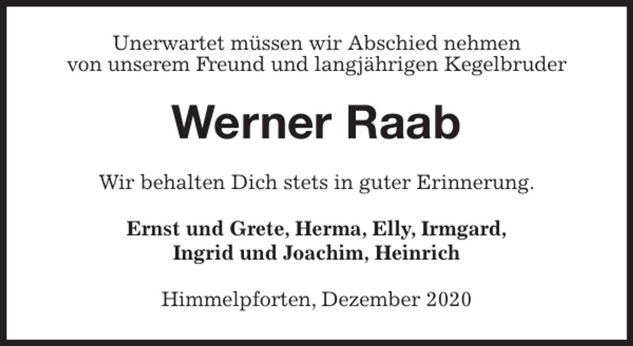 <p>Unerwartet müssen wir Abschied nehmen<br />von unserem Freund und langjährigen Kegelbruder<br />Werner Raab<br />Wir behalten Dich stets in guter Erinnerung.<br />Ernst und Grete, Herma, Elly, Irmgard,<br />Ingrid und Joachim, Heinrich<br />Himmelpforten, Dezember 2020</p>