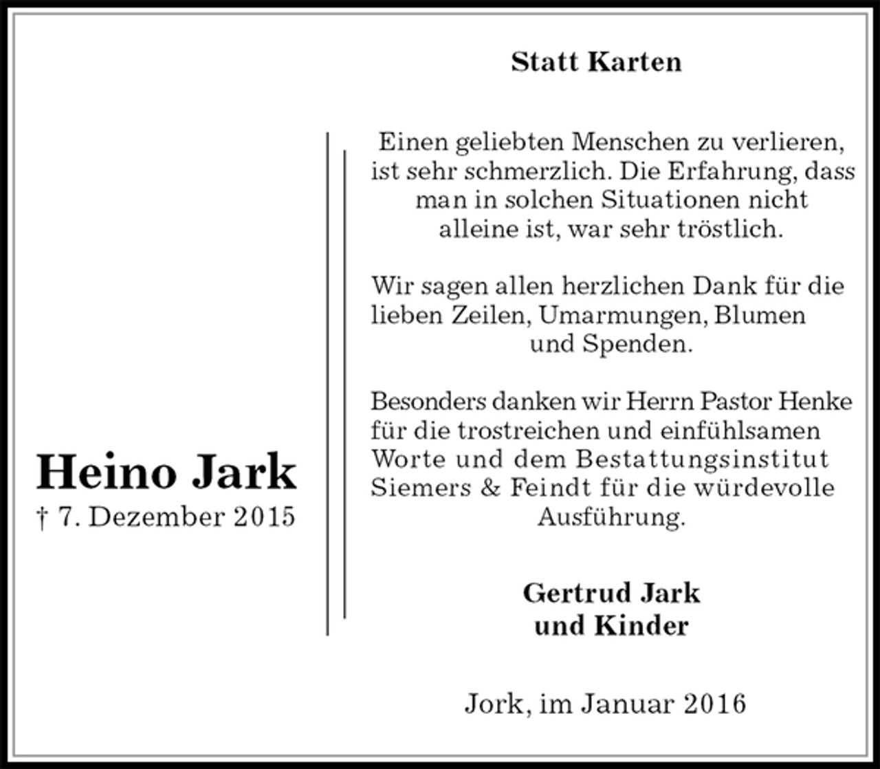 <p>Statt Karten<br />Einen geliebten Menschen zu verlieren,<br />ist sehr schmerzlich. Die Erfahrung, dass man in solchen Situationen nicht<br />alleine ist, war sehr tröstlich.</p>
<p>Wir sagen allen herzlichen Dank für die lieben Zeilen, Umarmungen, Blumen und Spenden.</p>
<p>Besonders danken wir Herrn Pastor Henke für die trostreichen und einfühlsamen Worte und dem Bestattungsinstitut Siemers &amp; Feindt für die würdevolle Ausführung.<br />Gertrud Jark<br />und Kinder<br />Jork, im Januar 2016<br />Heino Jark<br />† 7. Dezember 2015</p>