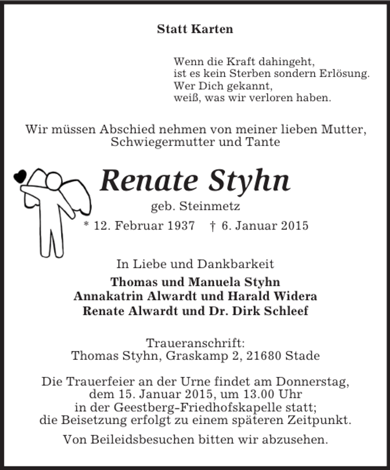 <p>Statt Karten<br />Wenn die Kraft dahingeht,<br />ist es kein Sterben sondern Erlösung.<br />Wer Dich gekannt,<br />weiß, was wir verloren haben.<br />Wir müssen Abschied nehmen von meiner lieben Mutter,<br />Schwiegermutter und Tante<br />Renate Styhn<br />geb. Steinmetz<br />* 12. Februar 1937 † 6. Januar 2015<br />In Liebe und Dankbarkeit<br />Thomas und Manuela Styhn<br />Annakatrin Alwardt und Harald Widera<br />Renate Alwardt und Dr. Dirk Schleef<br />Traueranschrift:<br />Thomas Styhn, Graskamp 2, 21680 Stade<br />Die Trauerfeier an der Urne findet am Donnerstag,<br />dem 15. Januar 2015, um 13.00 Uhr<br />in der Geestberg-Friedhofskapelle statt;<br />die Beisetzung erfolgt zu einem späteren Zeitpunkt.<br />Von Beileidsbesuchen bitten wir abzusehen.</p>
