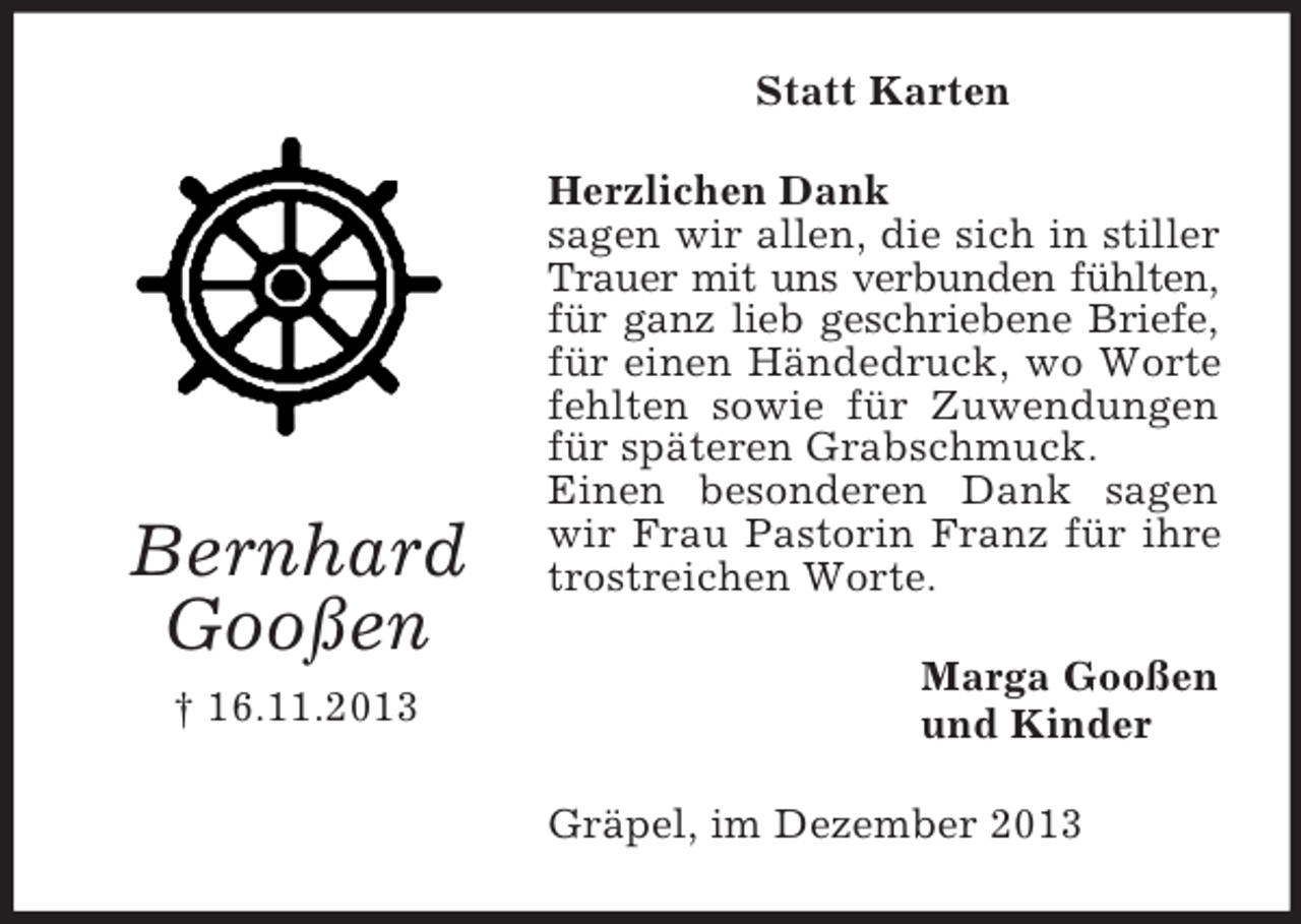 <p>Bernhard<br />Gooßen<br />† 16.11.2013<br />Statt Karten<br />Herzlichen Dank<br />sagen wir allen, die sich in stiller Trauer mit uns verbunden fühlten,<br />für ganz lieb geschriebene Briefe,<br />für einen Händedruck, wo Worte fehlten sowie für Zuwendungen für späteren Grabschmuck.<br />Einen besonderen Dank sagen wir Frau Pastorin Franz für ihre trostreichen Worte.<br />Marga Gooßen<br />und Kinder<br />Gräpel, im Dezember 2013</p>