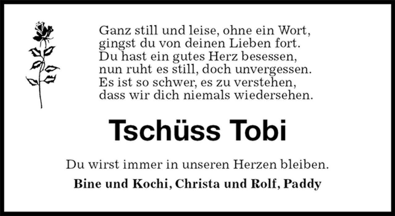 <p>Ganz still und leise, ohne ein Wort,<br />gingst du von deinen Lieben fort.<br />Du hast ein gutes Herz besessen,<br />nun ruht es still, doch unvergessen.<br />Es ist so schwer, es zu verstehen,<br />dass wir dich niemals wiedersehen.<br />Tschüss Tobi<br />Du wirst immer in unseren Herzen bleiben.<br />Bine und Kochi, Christa und Rolf, Paddy</p>