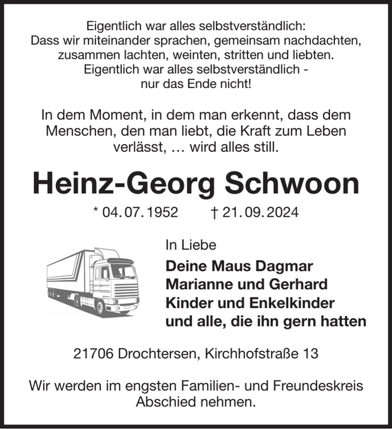 <p>Eigentlich war alles selbstverständlich:<br />Dass wir miteinander sprachen, gemeinsam nachdachten,<br />zusammen lachten, weinten, stritten und liebten.<br />Eigentlich war alles selbstverständlich -<br />nur das Ende nicht!<br />In dem Moment, in dem man erkennt, dass dem Menschen, den man liebt, die Kraft zum Leben<br />verlässt, … wird alles still.<br />Heinz-Georg Schwoon<br />* 04. 07. 1952 † 21. 09. 2024<br />In Liebe<br />Deine Maus Dagmar<br />Marianne und Gerhard<br />Kinder und Enkelkinder<br />und alle, die ihn gern hatten<br />21706 Drochtersen, Kirchhofstraße 13</p><p>Wir werden im engsten Familien- und Freundeskreis<br />Abschied nehmen.</p>