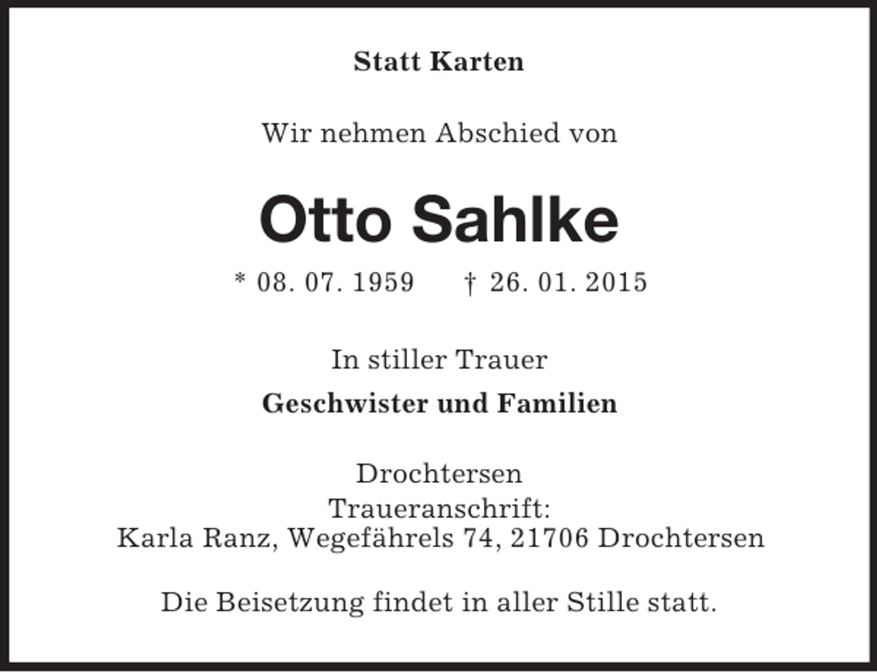 <p>Statt Karten<br />Wir nehmen Abschied von<br />Otto Sahlke<br />* 08. 07. 1959 † 26. 01. 2015<br />In stiller Trauer<br />Geschwister und Familien<br />Drochtersen<br />Traueranschrift:<br />Karla Ranz, Wegefährels 74, 21706 Drochtersen</p><p>Die Beisetzung findet in aller Stille statt.</p>