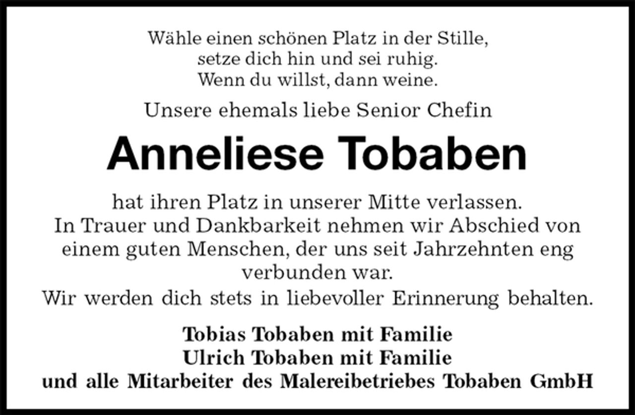 <p>Wähle einen schönen Platz in der Stille,<br />setze dich hin und sei ruhig.<br />Wenn du willst, dann weine.<br />Unsere ehemals liebe Senior Chefin<br />Anneliese Tobaben<br />hat ihren Platz in unserer Mitte verlassen.<br />In Trauer und Dankbarkeit nehmen wir Abschied von einem guten Menschen, der uns seit Jahrzehnten eng verbunden war.<br />Wir werden dich stets in liebevoller Erinnerung behalten.<br />Tobias Tobaben mit Familie<br />Ulrich Tobaben mit Familie<br />und alle Mitarbeiter des Malereibetriebes Tobaben GmbH</p>