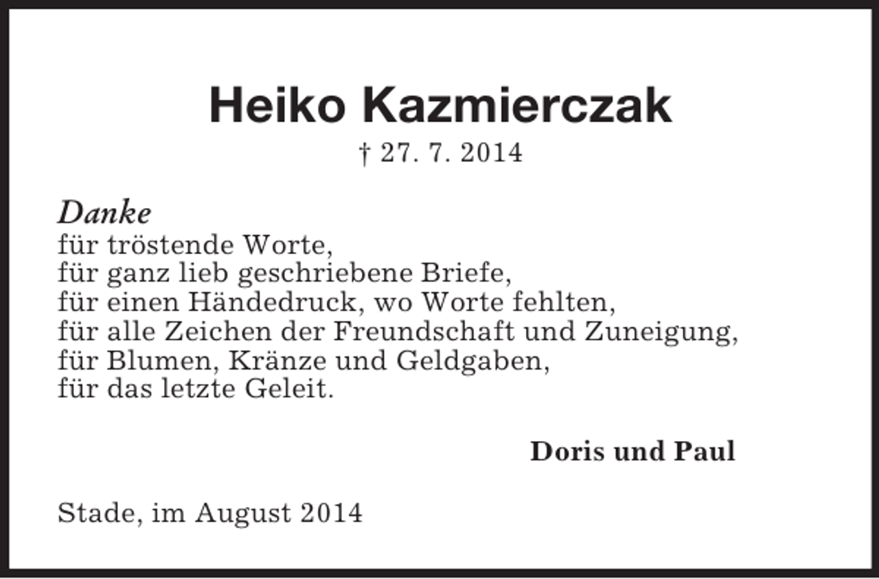 <p>Heiko Kazmierczak<br />† 27. 7. 2014<br />Danke<br />für tröstende Worte,<br />für ganz lieb geschriebene Briefe,<br />für einen Händedruck, wo Worte fehlten,<br />für alle Zeichen der Freundschaft und Zuneigung,<br />für Blumen, Kränze und Geldgaben,<br />für das letzte Geleit.<br />Doris und Paul<br />Stade, im August 2014</p>