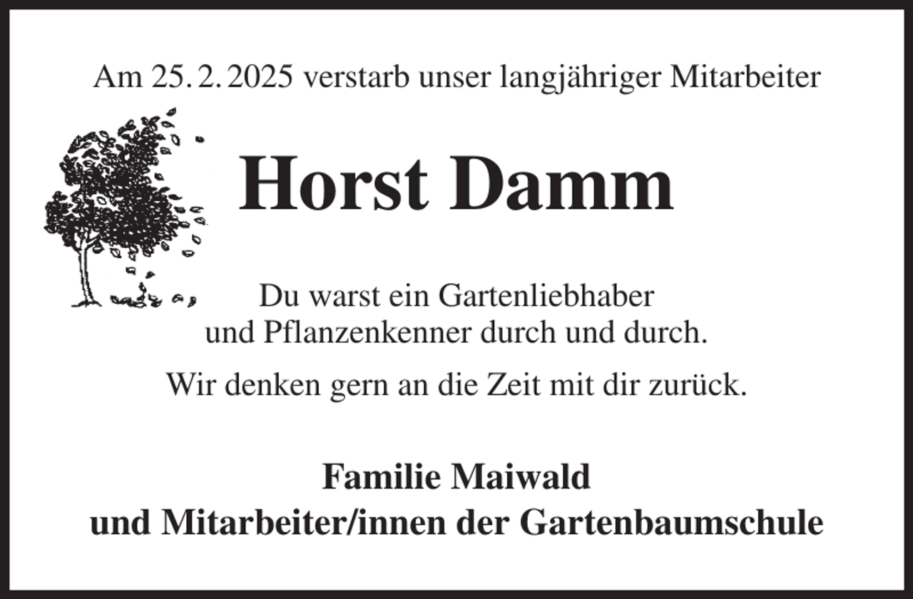 <p>Am 25. 2. 2025 verstarb unser langjähriger Mitarbeiter<br />Horst Damm<br />Du warst ein Gartenliebhaber<br />und Pflanzenkenner durch und durch.<br />Wir denken gern an die Zeit mit dir zurück.<br />Familie Maiwald<br />und Mitarbeiter/innen der Gartenbaumschule</p>