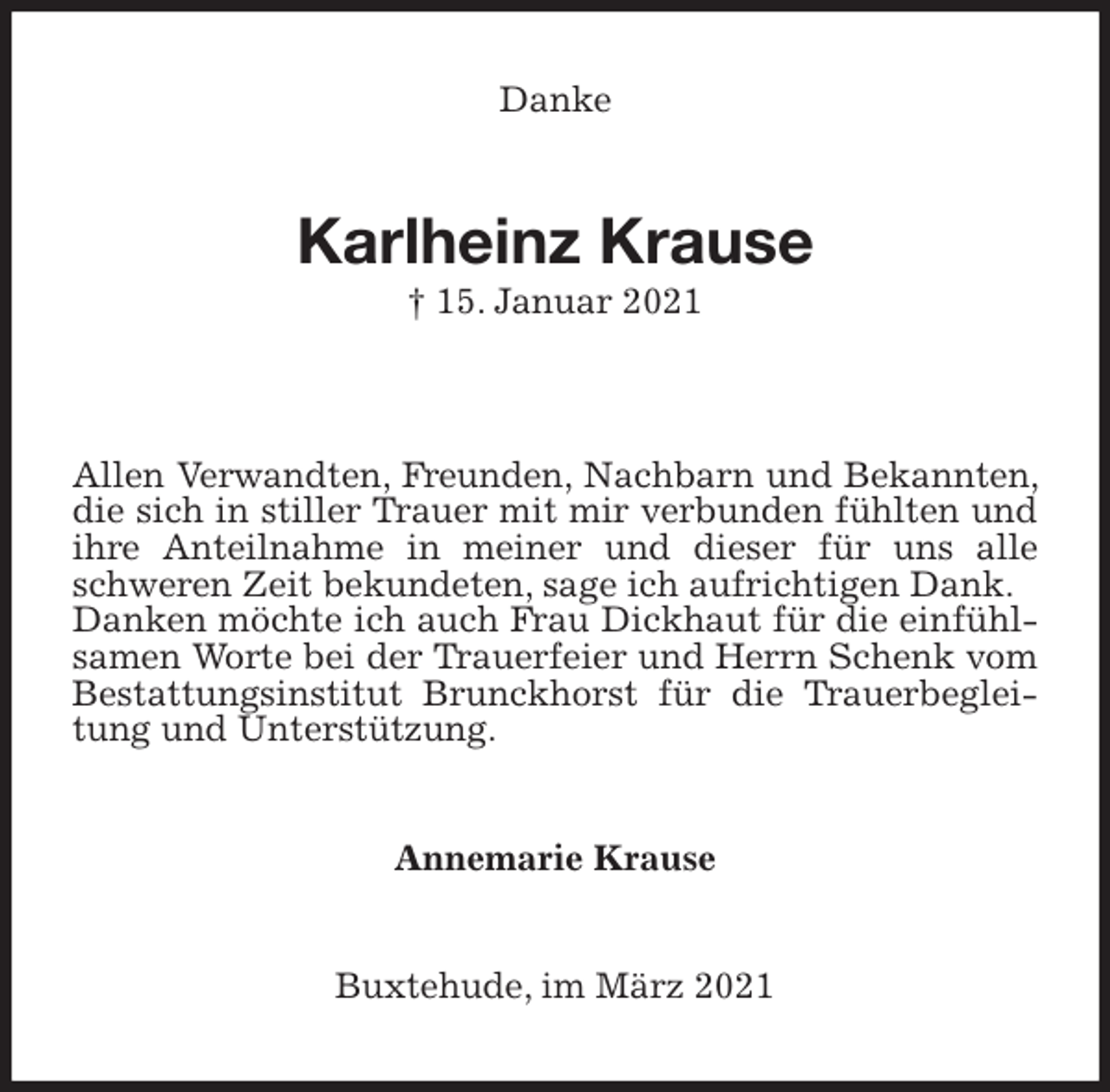 <p>Danke<br />Karlheinz Krause<br />† 15. Januar 2021</p>
<p>Allen Verwandten, Freunden, Nachbarn und Bekannten, die sich in stiller Trauer mit mir verbunden fühlten und ihre Anteilnahme in meiner und dieser für uns alle schweren Zeit bekundeten, sage ich aufrichtigen Dank.<br />Danken möchte ich auch Frau Dickhaut für die einfühlsamen Worte bei der Trauerfeier und Herrn Schenk vom Bestattungsinstitut Brunckhorst für die Trauerbegleitung und Unterstützung.<br />Annemarie Krause<br />Buxtehude, im März 2021</p>