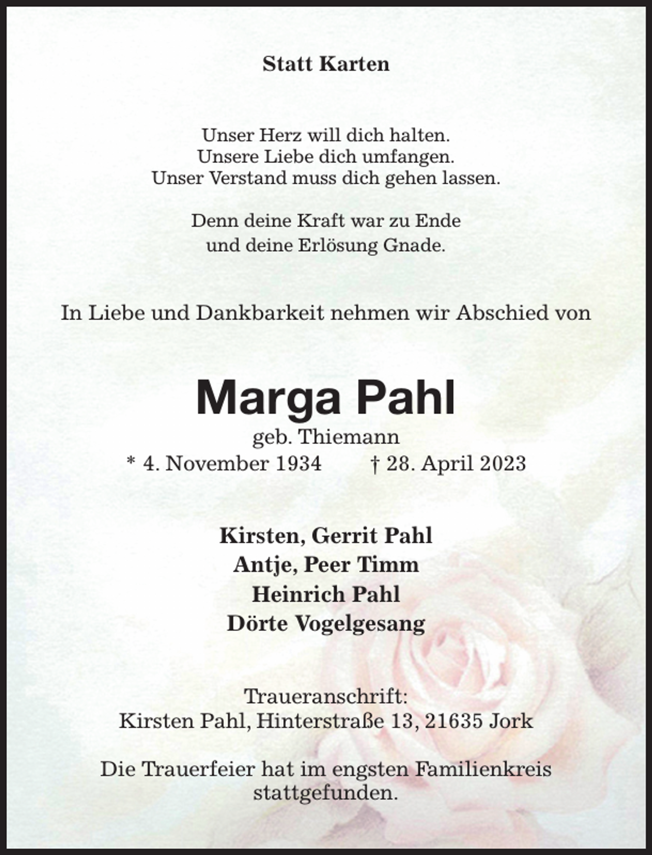 <p>Statt Karten<br />Unser Herz will dich halten.<br />Unsere Liebe dich umfangen.<br />Unser Verstand muss dich gehen lassen.</p><p>Denn deine Kraft war zu Ende<br />und deine Erlösung Gnade.<br />In Liebe und Dankbarkeit nehmen wir Abschied von<br />Marga Pahl<br />geb. Thiemann<br />* 4. November 1934 † 28. April 2023<br />Kirsten, Gerrit Pahl<br />Antje, Peer Timm<br />Heinrich Pahl<br />Dörte Vogelgesang<br />Traueranschrift:<br />Kirsten Pahl, Hinterstraße 13, 21635 Jork</p><p>Die Trauerfeier hat im engsten Familienkreis<br />stattgefunden.</p>