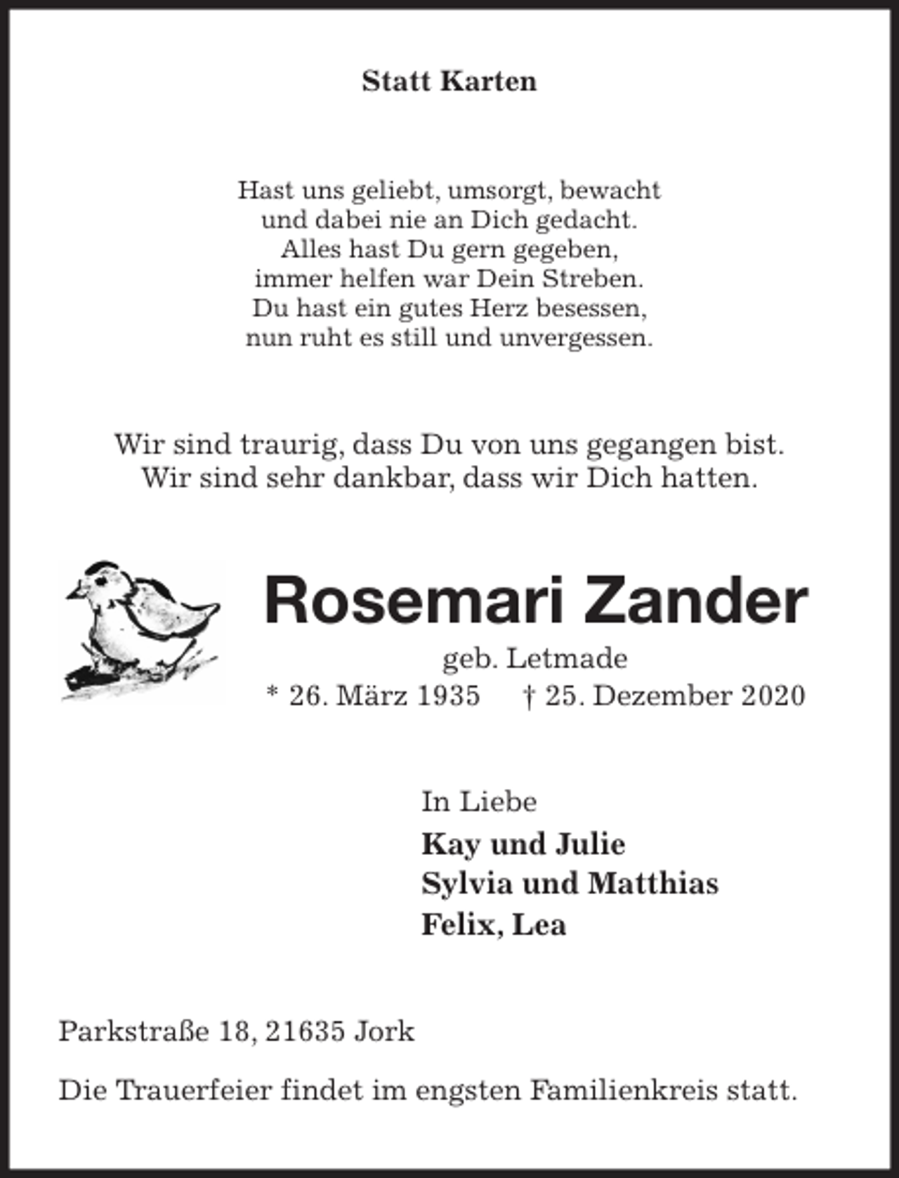 <p>Statt Karten<br />Hast uns geliebt, umsorgt, bewacht<br />und dabei nie an Dich gedacht.<br />Alles hast Du gern gegeben,<br />immer helfen war Dein Streben.<br />Du hast ein gutes Herz besessen,<br />nun ruht es still und unvergessen.<br />Wir sind traurig, dass Du von uns gegangen bist.<br />Wir sind sehr dankbar, dass wir Dich hatten.<br />Rosemari Zander<br />geb. Letmade<br />* 26. März 1935 † 25. Dezember 2020<br />In Liebe<br />Kay und Julie<br />Sylvia und Matthias<br />Felix, Lea<br />Parkstraße 18, 21635 Jork</p>
<p>Die Trauerfeier findet im engsten Familienkreis statt.</p>