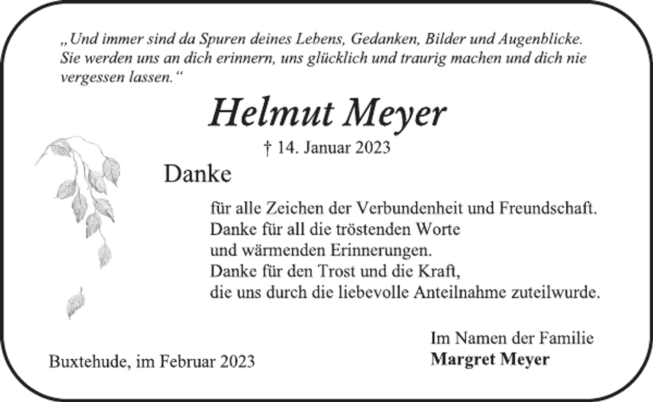 <p>„Und immer sind da Spuren deines Lebens, Gedanken, Bilder und Augenblicke.<br />Sie werden uns an dich erinnern, uns glücklich und traurig machen und dich nie vergessen lassen.“<br />Helmut Meyer<br />† 14. Januar 2023<br />Danke<br />für alle Zeichen der Verbundenheit und Freundschaft.<br />Danke für all die tröstenden Worte<br />und wärmenden Erinnerungen.<br />Danke für den Trost und die Kraft,<br />die uns durch die liebevolle Anteilnahme zuteilwurde.<br />Buxtehude, im Februar 2023<br />Im Namen der Familie<br />Margret Meyer</p>