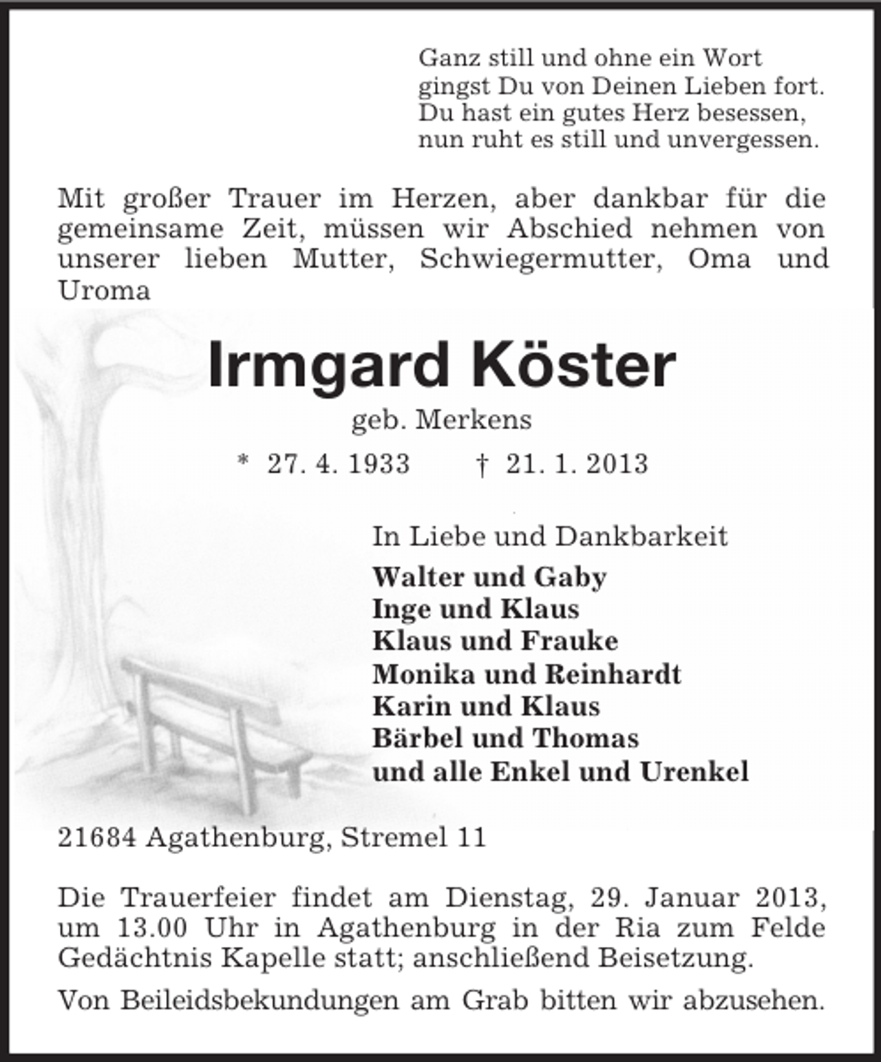 <p>Ganz still und ohne ein Wort<br />gingst Du von Deinen Lieben fort.<br />Du hast ein gutes Herz besessen,<br />nun ruht es still und unvergessen.</p><p>Mit großer Trauer im Herzen, aber dankbar für die<br />gemeinsame Zeit, müssen wir Abschied nehmen von<br />unserer lieben Mutter, Schwiegermutter, Oma und<br />Uroma</p><p>Irmgard Köster<br />geb. Merkens<br />* 27. 4. 1933<br />† 21. 1. 2013<br />In Liebe und Dankbarkeit<br />Walter und Gaby<br />Inge und Klaus<br />Klaus und Frauke<br />Monika und Reinhardt<br />Karin und Klaus<br />Bärbel und Thomas<br />und alle Enkel und Urenkel<br />21684 Agathenburg, Stremel 11<br />Die Trauerfeier findet am Dienstag, 29. Januar 2013,<br />um 13.00 Uhr in Agathenburg in der Ria zum Felde<br />Gedächtnis Kapelle statt; anschließend Beisetzung.<br />Von Beileidsbekundungen am Grab bitten wir abzusehen.</p>