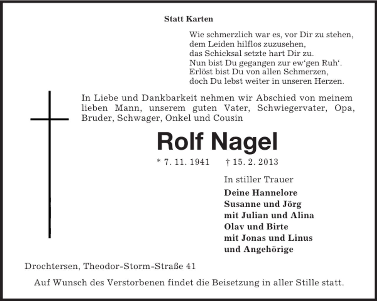 <p>Statt Karten<br />Wie schmerzlich war es, vor Dir zu stehen,<br />dem Leiden hilflos zuzusehen,<br />das Schicksal setzte hart Dir zu.<br />Nun bist Du gegangen zur ew‘gen Ruh‘.<br />Erlöst bist Du von allen Schmerzen,<br />doch Du lebst weiter in unseren Herzen.<br />In Liebe und Dankbarkeit nehmen wir Abschied von meinem lieben Mann, unserem guten Vater, Schwiegervater, Opa,<br />Bruder, Schwager, Onkel und Cousin<br />Rolf Nagel<br />* 7. 11. 1941 † 15. 2. 2013<br />In stiller Trauer<br />Deine Hannelore<br />Susanne und Jörg<br />mit Julian und Alina<br />Olav und Birte<br />mit Jonas und Linus<br />und Angehörige<br />Drochtersen, Theodor-Storm-Straße 41<br />Auf Wunsch des Verstorbenen findet die Beisetzung in aller Stille statt.</p>