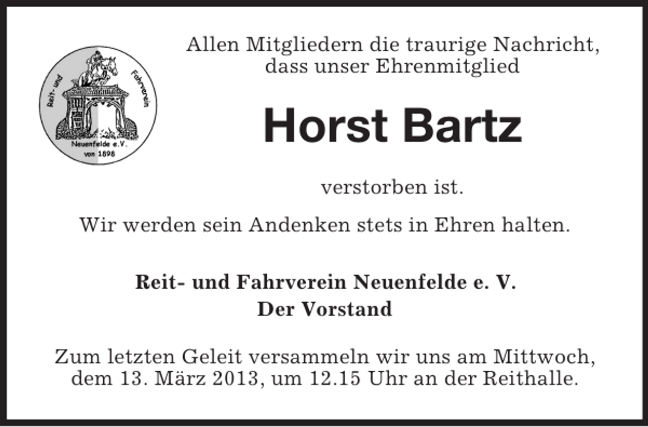 <p>Allen Mitgliedern die traurige Nachricht,<br />dass unser Ehrenmitglied</p><p>Horst Bartz<br />verstorben ist.<br />Wir werden sein Andenken stets in Ehren halten.<br />Reit- und Fahrverein Neuenfelde e. V.<br />Der Vorstand<br />Zum letzten Geleit versammeln wir uns am Mittwoch,<br />dem 13. März 2013, um 12.15 Uhr an der Reithalle.</p>