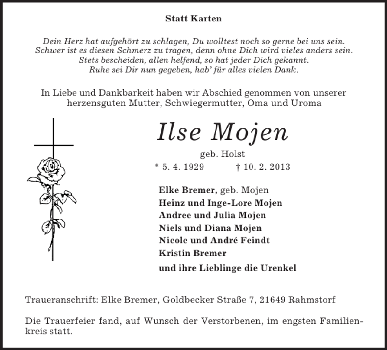 <p>Statt Karten<br />Dein Herz hat aufgehört zu schlagen, Du wolltest noch so gerne bei uns sein.<br />Schwer ist es diesen Schmerz zu tragen, denn ohne Dich wird vieles anders sein.<br />Stets bescheiden, allen helfend, so hat jeder Dich gekannt.<br />Ruhe sei Dir nun gegeben, hab’ für alles vielen Dank.<br />In Liebe und Dankbarkeit haben wir Abschied genommen von unserer<br />herzensguten Mutter, Schwiegermutter, Oma und Uroma<br />Ilse Mojen<br />geb. Holst<br />* 5. 4. 1929 † 10. 2. 2013<br />Elke Bremer, geb. Mojen<br />Heinz und Inge-Lore Mojen<br />Andree und Julia Mojen<br />Niels und Diana Mojen<br />Nicole und André Feindt<br />Kristin Bremer<br />und ihre Lieblinge die Urenkel<br />Traueranschrift: Elke Bremer, Goldbecker Straße 7, 21649 Rahmstorf</p><p>Die Trauerfeier fand, auf Wunsch der Verstorbenen, im engsten Familien-<br />kreis statt.</p>