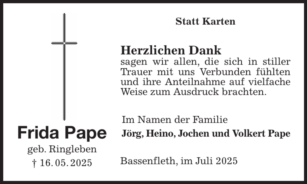 <p>Statt Karten<br />Herzlichen Dank<br />sagen wir allen, die sich in stiller Trauer mit uns Verbunden fühlten<br />und ihre Anteilnahme auf vielfache<br />Weise zum Ausdruck brachten.<br />Im Namen der Familie<br />Jörg, Heino, Jochen und Volkert Pape<br />Bassenfleth, im Juli 2025<br />Frida Pape<br />geb. Ringleben<br />† 16. 05. 2025</p>