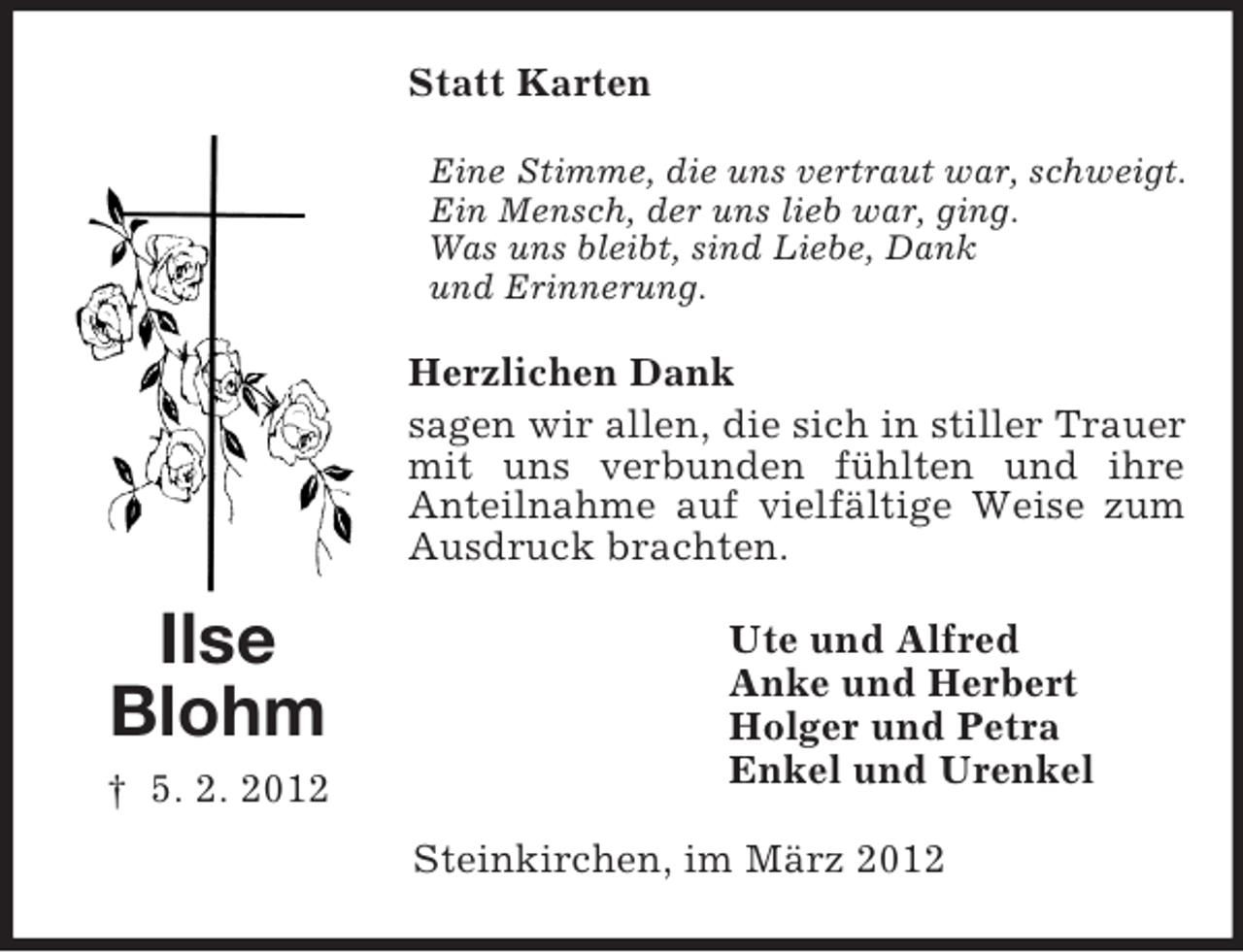 <p>Statt Karten<br />Eine Stimme, die uns vertraut war, schweigt.<br />Ein Mensch, der uns lieb war, ging.<br />Was uns bleibt, sind Liebe, Dank<br />und Erinnerung.</p><p>Herzlichen Dank<br />sagen wir allen, die sich in stiller Trauer<br />mit uns verbunden fühlten und ihre<br />Anteilnahme auf vielfältige Weise zum<br />Ausdruck brachten.</p><p>Ilse<br />Blohm<br />† 5. 2. 2012</p><p>Ute und Alfred<br />Anke und Herbert<br />Holger und Petra<br />Enkel und Urenkel<br />Steinkirchen, im März 2012</p>